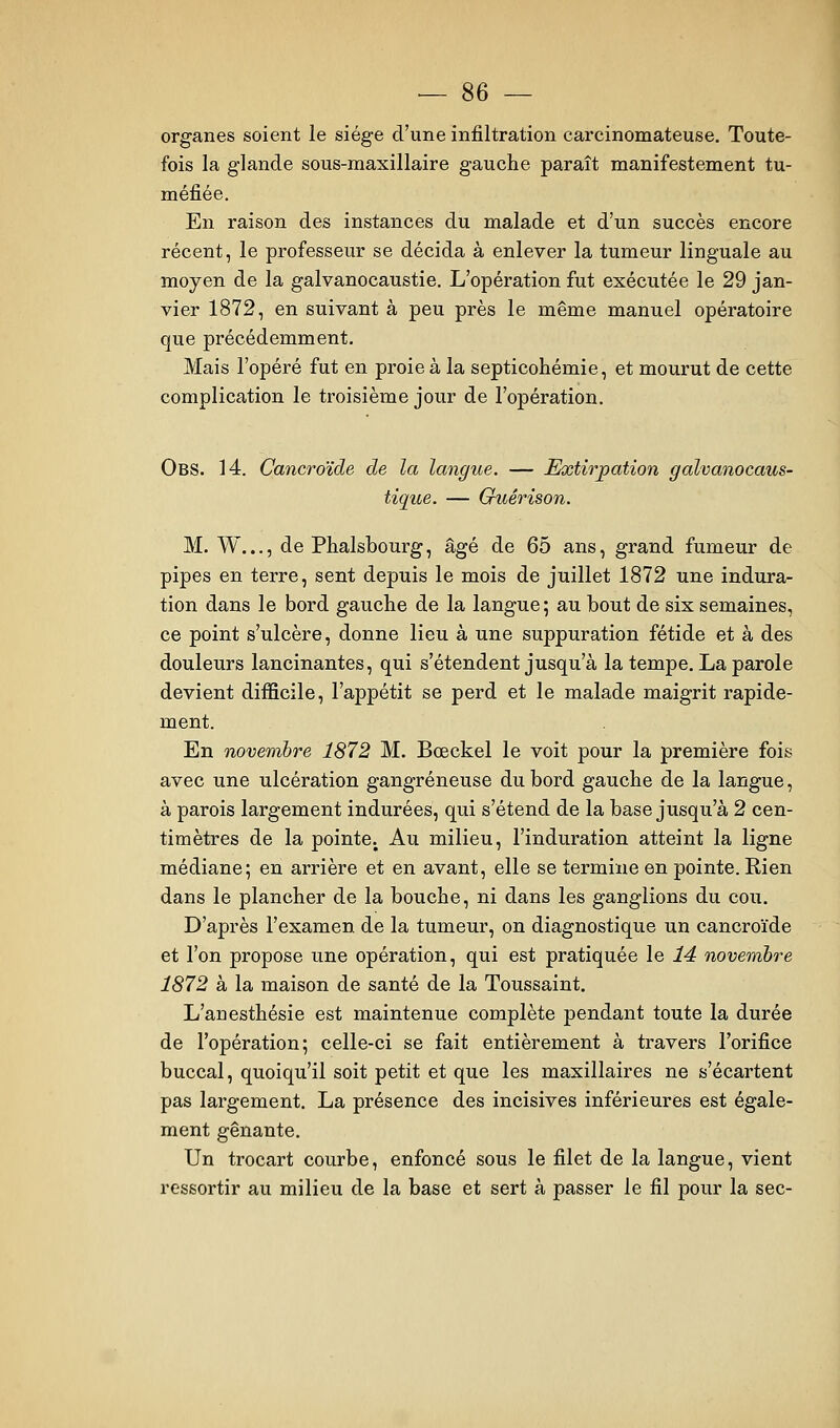 organes soient le siège d'une infiltration carcinomateuse. Toute- fois la glande sous-maxillaire gauche paraît manifestement tu- méfiée. En raison des instances du malade et d'un succès encore récent, le professeur se décida à enlever la tumeur linguale au moyen de la galvanocaustie. L'opération fut exécutée le 29 jan- vier 1872, en suivant à peu près le même manuel opératoire que précédemment. Mais l'opéré fut en proie à la septicohémie, et mourut de cette complication le troisième jour de l'opération. Obs. 14. Cancroïde de la langue. — Extirpation galvanocaus- tique. — Guêrison. M. W..., de Phalsbourg, âgé de 65 ans, grand fumeur de pipes en terre, sent depuis le mois de juillet 1872 une indura- tion dans le bord gauche de la langue; au bout de six semaines, ce point s'ulcère, donne lieu à une suppuration fétide et à des douleurs lancinantes, qui s'étendent jusqu'à la tempe. La parole devient difficile, l'appétit se perd et le malade maigrit rapide- ment. En novembre 1872 M. Bœckel le voit pour la première fois avec une ulcération gangreneuse du bord gauche de la langue, à parois largement indurées, qui s'étend de la base jusqu'à 2 cen- timètres de la pointe. Au milieu, l'induration atteint la ligne médiane; en arrière et en avant, elle se termine en pointe. Rien dans le plancher de la bouche, ni dans les ganglions du cou. D'après l'examen de la tumeur, on diagnostique un cancroïde et l'on propose une opération, qui est pratiquée le 14 novembre 1872 à la maison de santé de la Toussaint. L'anesthésie est maintenue complète pendant toute la durée de l'opération; celle-ci se fait entièrement à travers l'orifice buccal, quoiqu'il soit petit et que les maxillaires ne s'écartent pas largement, La présence des incisives inférieures est égale- ment gênante. Un trocart courbe, enfoncé sous le filet de la langue, vient ressortir au milieu de la base et sert à passer le fil pour la sec-