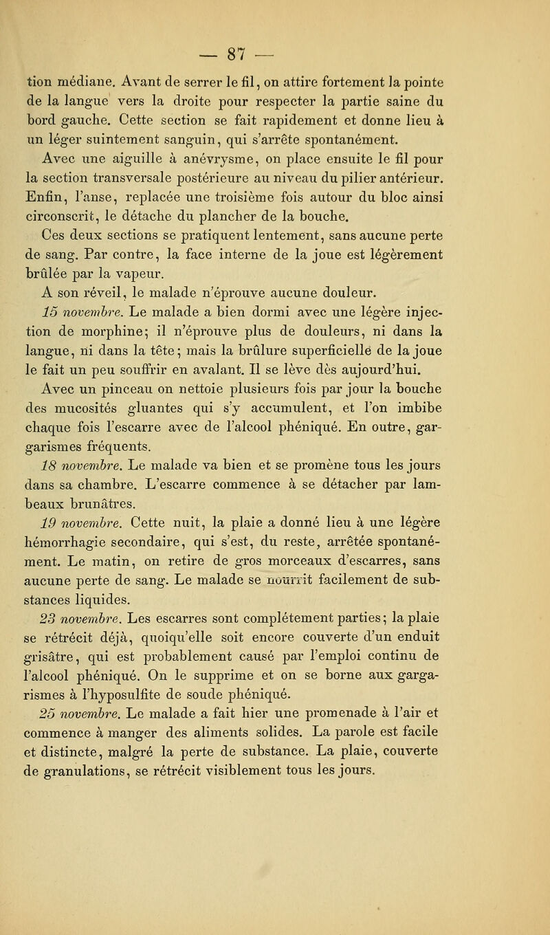 tion médiane. Avant de serrer le fil, on attire fortement la pointe de la langue vers la droite pour respecter la partie saine du bord gauche. Cette section se fait rapidement et donne lieu à un léger suintement sanguin, qui s'arrête spontanément. Avec une aiguille à anévrysme, on place ensuite le fil pour la section transversale postérieure au niveau du pilier antérieur. Enfin, l'anse, replacée une troisième fois autour du bloc ainsi circonscrit, le détache du plancher de la bouche. Ces deux sections se pratiquent lentement, sans aucune perte de sang. Par contre, la face interne de la joue est légèrement brûlée par la vapeur. A son réveil, le malade n'éprouve aucune douleur. 15 novembre. Le malade a bien dormi avec une légère injec- tion de morphine; il n'éprouve plus de douleurs, ni dans la langue, ni dans la tête ; mais la brûlure superficielle de la joue le fait un peu souffrir en avalant. Il se lève dès aujourd'hui. Avec un pinceau on nettoie plusieurs fois par jour la bouche des mucosités gluantes qui s'y accumulent, et l'on imbibe chaque fois l'escarre avec de l'alcool phéniqué. En outre, gar- garismes fréquents. 18 novembre. Le malade va bien et se promène tous les jours dans sa chambre. L'escarre commence à se détacher par lam- beaux brunâtres. 19 novembre. Cette nuit, la plaie a donné lieu à une légère hémorrhagie secondaire, qui s'est, du reste, arrêtée spontané- ment. Le matin, on retire de gros morceaux d'escarres, sans aucune perte de sang. Le malade se nourrit facilement de sub- stances liquides. 23 novembre. Les escarres sont complètement parties; la plaie se rétrécit déjà, quoiqu'elle soit encore couverte d'un enduit grisâtre, qui est probablement causé par l'emploi continu de l'alcool phéniqué. On le supprime et on se borne aux garga- rismes à l'hyposulfite de soude phéniqué. 25 novembre. Le malade a fait hier une promenade à l'air et commence à manger des aliments solides. La parole est facile et distincte, malgré la perte de substance. La plaie, couverte de granulations, se rétrécit visiblement tous les jours.