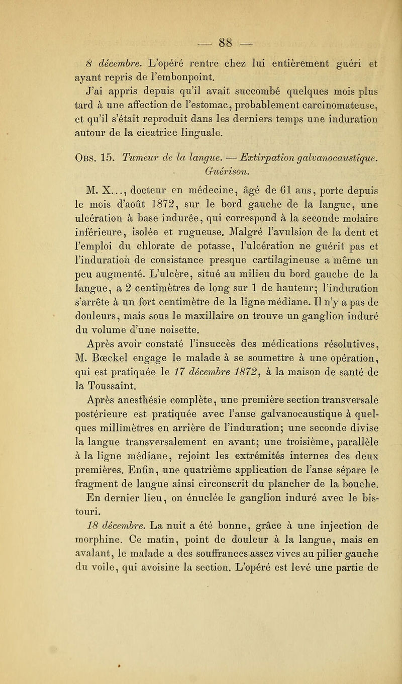 ayant repris de l'embonpoint. J'ai appris depuis qu'il avait succombé quelques mois plus tard à une affection de l'estomac, probablement carcinomateuse, et qu'il s'était reproduit dans les derniers temps une induration autour de la cicatrice linguale, Obs. 15. Tumeur de la langue. — Extirpation galvanocaustique. Guérison. M. X..., docteur en médecine, âgé de 61 ans, porte depuis le mois d'août 1872, sur le bord gauche de la langue, une ulcération à base indurée, qui correspond à la seconde molaire inférieure, isolée et rugueuse. Malgré l'avulsion de la dent et l'emploi du chlorate de potasse, l'ulcération ne guérit pas et l'induratioii de consistance presque cartilagineuse a même un peu augmenté. L'ulcère, situé au milieu du bord gauche de la langue, a 2 centimètres de long sur 1 de hauteur; l'induration s'arrête à un fort centimètre de la ligne médiane. Il n'y a pas de douleurs, mais sous le maxillaire on trouve un ganglion induré du volume d'une noisette. Après avoir constaté l'insuccès des médications résolutives, M. Bœckel engage le malade à se soumettre à une opération, qui est pratiquée le i7 décembre 1872, à la maison de santé de la Toussaint. Après anesthésie complète, une première section transversale postérieure est pratiquée avec l'anse galvanocaustique à quel- ques millimètres en arrière de l'induration; une seconde divise la langue transversalement en avant; une troisième, parallèle à la ligne médiane, rejoint les extrémités internes des deux premières. Enfin, une quatrième application de l'anse sépare le fragment de langue ainsi circonscrit du plancher de la bouche. En dernier lieu, on énuclée le ganglion induré avec le bis- touri. 18 décembre. La nuit a été bonne, grâce à une injection de morphine. Ce matin, point de douleur à la langue, mais en avalant, le malade a des souffrances assez vives au pilier gauche du voile, qui avoisine la section. L'opéré est levé une partie de