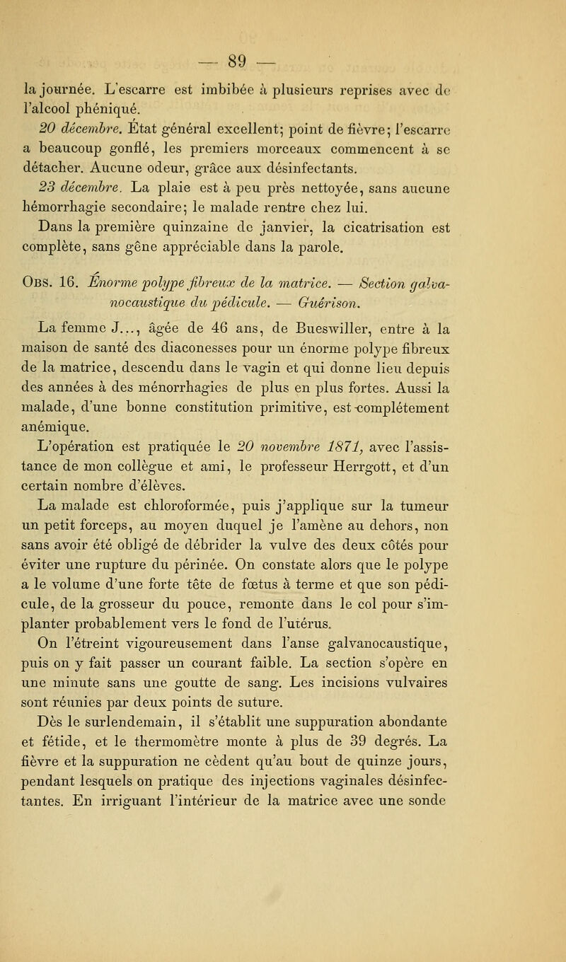 la journée. L'escarre est imbibée à plusieurs reprises avec de l'alcool phéniqué. 20 décembre. Etat général excellent; point de fièvre; l'escarre a beaucoup gonflé, les premiers morceaux commencent à se détacher. Aucune odeur, grâce aux désinfectants. 23 décembre. La plaie est à peu près nettoyée, sans aucune hémorrhagie secondaire; le malade rentre chez lui. Dans la première quinzaine de janvier, la cicatrisation est complète, sans gêne appréciable dans la parole. Obs. 16. Énorme polype fibreux de la matrice. — Section galva- nocaustique du pédicule. — Guérison. La femme J..., âgée de 46 ans, de Bueswiller, entre à la maison de santé des diaconesses pour un énorme polype fibreux de la matrice, descendu dans le vagin et qui donne lieu depuis des années à des ménorrhagies de plus en plus fortes. Aussi la malade, d'une bonne constitution primitive, est-complètement anémique. L'opération est pratiquée le 20 novembre 1871, avec l'assis- tance de mon collègue et ami, le professeur Herrgott, et d'un certain nombre d'élèves. La malade est chloroformée, puis j'applique sur la tumeur un petit forceps, au moyen duquel je l'amène au dehors, non sans avoir été obligé de débrider la vulve des deux côtés pour éviter une rupture du périnée. On constate alors que le polype a le volume d'une forte tête de fœtus à terme et que son pédi- cule, de la grosseur du pouce, remonte dans le col pour s'im- planter probablement vers le fond de l'utérus. On l'étreint vigoureusement dans l'anse galvanocaustique, puis on y fait passer un courant faible. La section s'opère en une minute sans une goutte de sang. Les incisions vulvaires sont réunies par deux points de suture. Dès le surlendemain, il s'établit une suppuration abondante et fétide, et le thermomètre monte à plus de 39 degrés. La fièvre et la suppuration ne cèdent qu'au bout de quinze jours, pendant lesquels on pratique des injections vaginales désinfec- tantes. En irriguant l'intérieur de la matrice avec une sonde