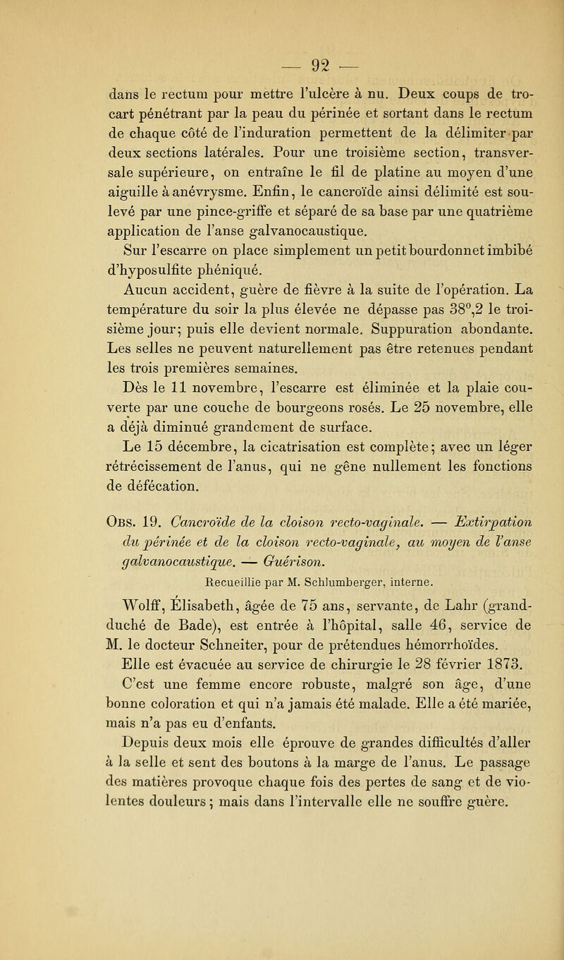 dans le rectum pour mettre l'ulcère à nu. Deux coups de tro- cart pénétrant par la peau du périnée et sortant dans le rectum de chaque côté de l'induration permettent de la délimiter par deux sections latérales. Pour une troisième section, transver- sale supérieure, on entraîne le fil de platine au moyen d'une aiguille àanévrysme. Enfin, le cancroïde ainsi délimité est sou- levé par une pince-griffe et séparé de sa base par une quatrième application de l'anse galvanocaustique. Sur l'escarre on place simplement un petit bourdonnet imbibé d'hyposulfite phéniqué. Aucun accident, guère de fièvre à la suite de l'opération. La température du soir la plus élevée ne dépasse pas 38°,2 le troi- sième jour; puis elle devient normale. Suppuration abondante. Les selles ne peuvent naturellement pas être retenues pendant les trois premières semaines. Dès le 11 novembre, l'escarre est éliminée et la plaie cou- verte par une couche de bourgeons rosés. Le 25 novembre, elle a déjà diminué grandement de surface. Le 15 décembre, la cicatrisation est complète; avec un léger rétrécissement de l'anus, qui ne gêne nullement les fi)nctions de défécation. Obs. 19. Cancroïde de la cloison recto-vaginale. — Extirpation du périnée et de la cloison recto-vaginale, au moyen de l'anse galvanocaustique. — Guérison. Recueillie par M. Schiumberger, interne. Wolff, Elisabeth, âgée de 75 ans, servante, de Lahr (grand- duché de Bade), est entrée à l'hôpital, salle 46, service de M. le docteur Schneiter, pour de prétendues hémorrhoïdes. Elle est évacuée au service de chirurgie le 28 février 1873. C'est une femme encore robuste, malgré son âge, d'une bonne coloration et qui n'a jamais été malade. Elle a été mariée, mais n'a pas eu d'enfants. Depuis deux mois elle éprouve de grandes difficultés d'aller à la selle et sent des boutons à la marge de l'anus. Le passage des matières provoque chaque fois des pertes de sang et de vio- lentes douleurs ; mais dans l'intervalle elle ne souffre guère.