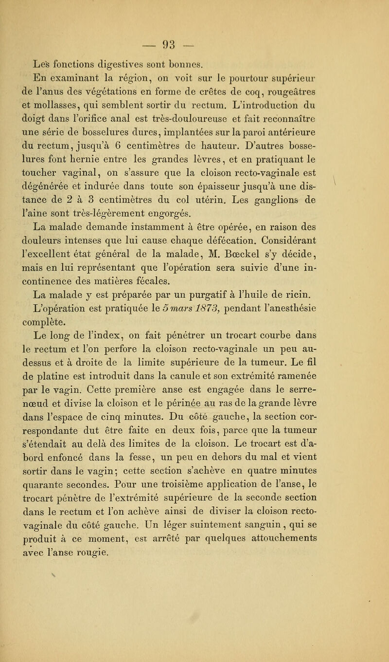 Les fonctions digestives sont bonnes. En examinant la région, on voit sur le pourtour supérieur de l'anus des végétations en forme de crêtes de coq, rougeâtres et mollasses, qui semblent sortir du rectum. L'introduction du doigt dans l'orifice anal est très-douloureuse et fait reconnaître une série de bosselures dures, implantées sur la paroi antérieure du rectum, jusqu'à 6 centimètres de hauteur. D'autres bosse- lures font hernie entre les grandes lèvres, et en pratiquant le toucher vaginal, on s'assure que la cloison recto-vaginale est dégénérée et indurée dans toute son épaisseur jusqu'à une dis- tance de 2 à 3 centimètres du col utérin. Les ganglions de l'aine sont très-légèrement engorgés. La malade demande instamment à être opérée, en raison des douleurs intenses que lui cause chaque défécation. Considérant l'excellent état général de la malade, M. Bœckel s'y décide, mais en lui représentant que l'opération sera suivie d'une in- continence des matières fécales. La malade y est préparée par un purgatif à l'huile de ricin. L'opération est pratiquée le o mai^s 1873, pendant l'anesthésie complète. Le long de l'index, on fait pénétrer un trocart courbe dans le rectum et l'on perfore la cloison recto-vaginale un peu au- dessus et à droite de la limite supérieure de la tumeur. Le fil de platine est introduit dans la canule et son extrémité ramenée par le vagin. Cette première anse est engagée dans le serre- nœud et divise la cloison et le périnée au ras de la grande lèvre dans l'espace de cinq minutes. Du côté gauche, la section cor- respondante dut être faite en deux fois, parce qiie la tumeur s'étendait au delà des limites de la cloison. Le trocart est d'a- bord enfoncé dans la fesse, un peu en dehors du mal et vient sortir dans le vagin; cette section s'achève en quatre minutes quarante secondes. Pour une troisième application de l'anse, le trocart pénètre de l'extrémité supérieure de la seconde section dans le rectum et l'on achève ainsi de diviser la cloison recto- vaginale du côté gauche. Un léger suintement sanguin, qui se produit à ce moment, est arrêté par quelques attouchements avec l'anse rougie.