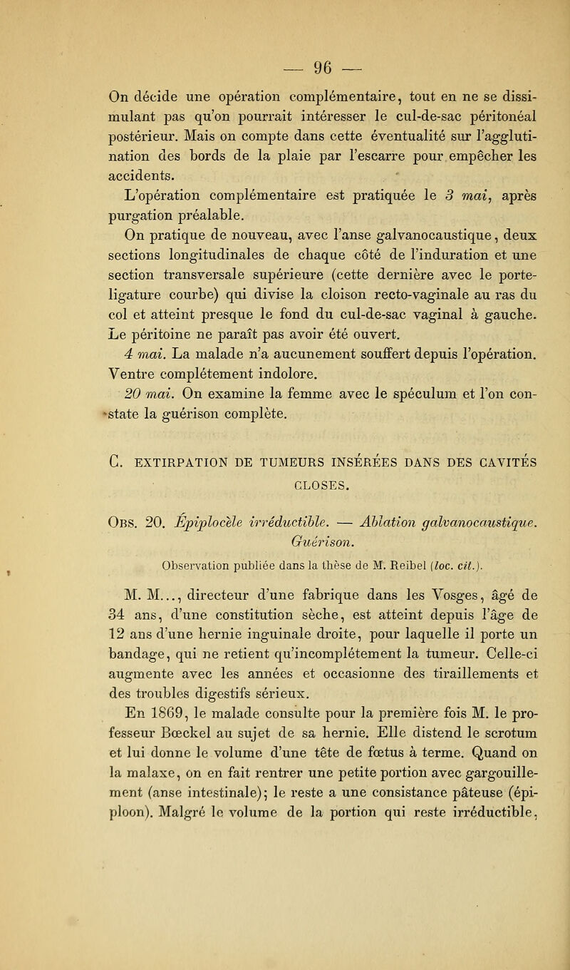 On décide une opération complémentaire, tout en ne se dissi- mulant pas qu'on pourrait intéresser le cul-de-sac péritonéal postérieur. Mais on compte dans cette éventualité sur l'aggluti- nation des bords de la plaie par l'escarre pour empêcher les accidents. L'opération complémentaire est pratiquée le 3 mai, après purgation préalable. On pratique de nouveau, avec l'anse galvanocaustique, deux sections longitudinales de chaque côté de l'induration et une section transversale supérieure (cette dernière avec le porte- ligature courbe) qui divise la cloison recto-vaginale au ras du col et atteint presque le fond du cul-de-sac vaginal à gauche. Le péritoine ne paraît pas avoir été ouvert. 4 mai. La malade n'a aucunement souffert depuis l'opération. Ventre complètement indolore. 20 mai. On examine la femme avec le spéculum et l'on con- 'state la guérison complète. C. EXTIRPATION DE TUMEURS INSEREES DANS DES CAVITES CLOSES. Obs. 20. Epiplocele irréductible. — Ablation galvanocaustique. Guérison. Observation publiée dans la thèse de M. Reibel {loc. cit.). M. M..., directeur d'une fabrique dans les Vosges, âgé de 34 ans, d'une constitution sèche, est atteint depuis Vsige de 12 ans d'une hernie inguinale droite, pour laquelle il porte un bandage, qui ne retient qu'incomplètement la tumeur. Celle-ci augmente avec les années et occasionne des tiraillements et des troubles digestifs sérieux. En 1S69, le malade consulte pour la première fois M. le pro- fesseur Bœckel au sujet de sa hernie. Elle distend le scrotum et lui donne le volume d'une tête de fœtus à terme. Quand on la malaxe, on en fait rentrer une petite portion avec gargouille- ment (anse intestinale); le reste a une consistance pâteuse (épi- ploon). Malgré le volume de la portion qui reste irréductible,