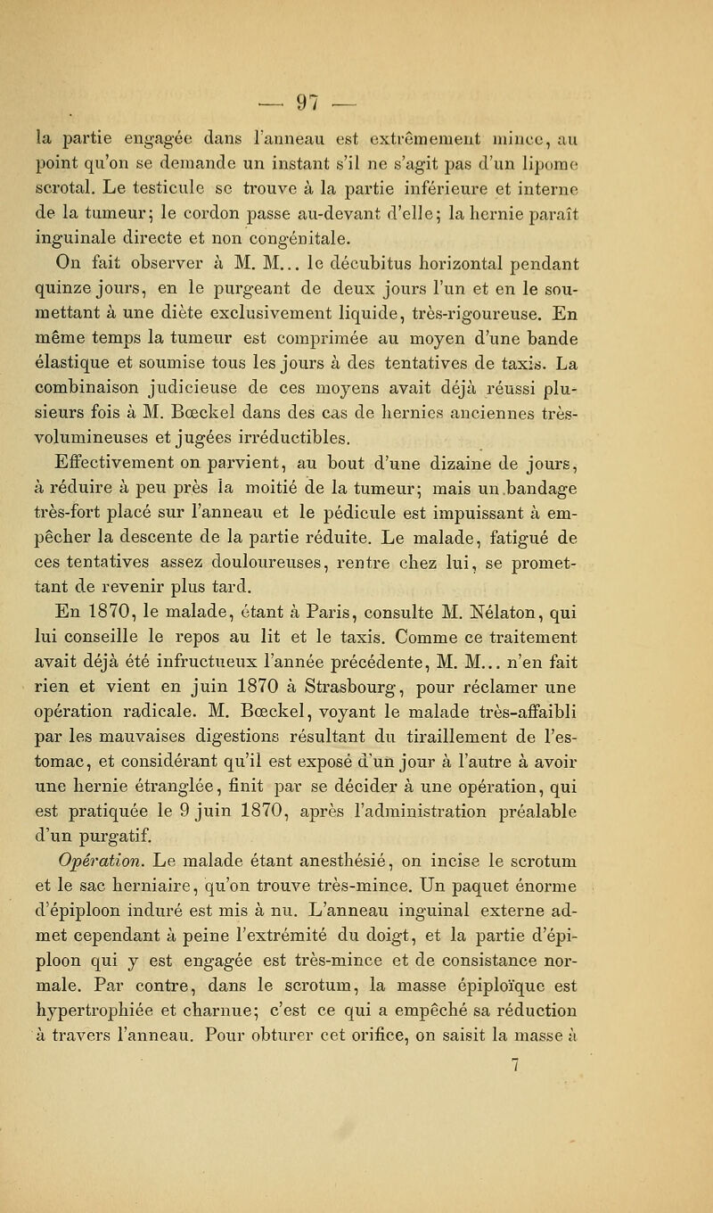 la partie engagée dans l'anneau est extrêmement mince, au point qu'on se demande un instant s'il ne s'agit pas d'un lipome scrotal. Le testicule se trouve à la partie inférieure et interne de la tumeur; le cordon passe au-devant d'elle; la hernie paraît inguinale directe et non congénitale. On fait observer à M. M... le décubitus horizontal pendant quinze jours, en le purgeant de deux jours l'un et en le sou- mettant à une diète exclusivement liquide, très-rigoureuse. En même temps la tumeur est comprimée au moyen d'une bande élastique et soumise tous les jours à des tentatives de taxis. La combinaison judicieuse de ces moyens avait déjà réussi plu- sieurs fois à M. Bœckel dans des cas de hernies anciennes très- volumineuses et jugées irréductibles. Effectivement on parvient, au bout d'une dizaine de jours, à réduire à peu près la moitié de la tumeur; mais un .bandage très-fort placé sur l'anneau et le pédicule est impuissant à em- pêcher la descente de la partie réduite. Le malade, fatigué de ces tentatives assez douloureuses, rentre chez lui, se promet- tant de revenir plus tard. En 1870, le malade, étant à Paris, consulte M. Nélaton, qui lui conseille le repos au lit et le taxis. Comme ce traitement avait déjà été infructueux l'année précédente, M. M... n'en fait rien et vient en juin 1870 à Strasbourg, pour réclamer une opération radicale. M, Bœckel, voyant le malade très-affaibli par les mauvaises digestions résultant du tiraillement de l'es- tomac, et considérant qu'il est exposé d'un jour à l'autre à avoir une hernie étranglée, finit par se décider à une opération, qui est pratiquée le 9 juin 1870, après l'administration préalable d'un purgatif. Opération. Le malade étant anesthésié, on incise le scrotum et le sac herniaire, qu'on trouve très-mince. Un paquet énorme d'épiploon induré est mis à nu. L'anneau inguinal externe ad- met cependant à peine l'extrémité du doigt, et la partie d'épi- ploon qui y est engagée est très-mince et de consistance nor- male. Par contre, dans le scrotum, la masse épiploïque est hypertrophiée et charnue; c'est ce qui a empêché sa réduction à travers l'anneau. Pour obturer cet orifice, on saisit la masse à 7