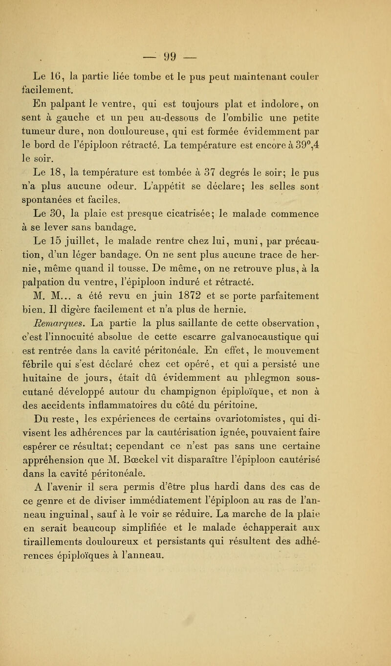 Le 16, la partie liée tombe et le pus peut maintenant couler facilement. En palpant le ventre, qui est toujours plat et indolore^ on sent à gauche et un peu au-dessous de l'ombilic une petite tumeur dure, non douloureuse, qui est formée évidemment par le bord de l'épiploon rétracté. La température est encore à 39*',4 le soir. Le 18, la température est tombée à 37 degrés le soir; le pus n'a plus aucune odeur. L'appétit se déclare; les selles sont spontanées et faciles. Le 30, la plaie est presque cicatrisée; le malade commence à se lever sans bandage. Le 15 juillet, le malade rentre chez lui, muni, par précau- tion, d'un léger bandage. On ne sent plus aucune trace de her- nie, même quand il tousse. De même, on ne retrouve plus, à la palpation du ventre, l'épiploon induré et rétracté. M. M... a été revu en juin 1872 et se porte parfaitement bien. Il digère facilement et n'a plus de hernie. Remarques. La partie la plus saillante de cette observation, c'est l'innocuité absolue de cette escarre galvanocaustique qui est rentrée dans la cavité péritonéale. En effet, le mouvement fébrile qui s'est déclaré chez cet opéré, et qui a persisté une huitaine de jours, était dû évidemment au phlegmon sous- cutané développé autour du champignon épiploïque, et non à des accidents inflammatoires du côté du péritoine. Du reste, les expériences de certains ovariotomistes, qui di- visent les adhérences par la cautérisation ignée, pouvaient faire espérer ce résultat; cependant ce n'est pas sans une certaine appréhension que M. Bœckel vit disparaître l'épiploon cautérisé dans la cavité péritonéale. A l'avenir il sera permis d'être plus hardi dans des cas de ce genre et de diviser immédiatement l'épiploon au ras de l'an- neau inguinal, sauf à le voir se réduire, La marche de la plaie en serait beaucoup simplifiée et le malade échapperait aux tiraillements douloureux et persistants qui résultent des adhé- rences épiploïques à l'anneau.