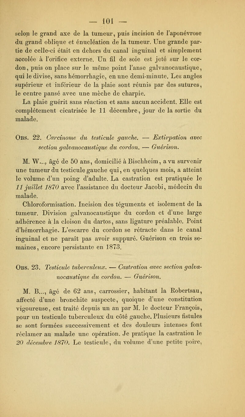 selon le grand axe de la tumeur, puis incision de l'aponévrose du grand oblique et énucléation de la tumeur. Une grande par- tie de celle-ci était en dehors du canal inguinal et simplement accolée à l'orifice externe. Un fil de soie est jeté sur le cor- don, puis on place sur le même point l'anse galvanocaustique, qui le divise, sans témorrhagie, en une demi-minute. Les angles supérieur et inférieur de la plaie sont réunis par des sutures, le centre pansé avec une mèche de charpie. La plaie guérit sans réaction et sans aucun accident. Elle est complètement cicatrisée le 11 décembre, jour de la sortie du malade, Obs. 22. Carcinome du testicule gauche. — Extirpation avec section galvanocaustique du cordon. — Guérison. M. W..., âgé de 50 ans, domicilié àBischheim, a vu survenir une tumeur du testicule gauche qui, en quelques mois, a atteint le volume d'un poing d'adulte. La castration est pratiquée le 11 juillet 1870 avec l'assistance du docteur Jacobi, médecin du malade. Chloroformisation. Incision des téguments et isolement de la tumeur. Division galvanocaustique du cordon et d'une large adhérence à la cloison du dartos, sans ligature préalable. Point d'hémorrhagie. L'escarre du cordon se rétracte dans le canal inguinal et ne paraît pas avoir suppuré. Guérison en trois se- maines, encore persistante en 1873. Obs. 23. Testicule tuberculeux. — Castration avec section galva- nocaustique du cordon. — Guérison. M. B..., âgé de 62 ans, carrossier, habitant la Robertsau, affecté d'une bronchite suspecte, quoique d'une constitution vigoureuse, est traité depuis un an par M. le docteur François, pour un testicule tuberculeux du côté gauche. Plusieurs fistules se sont formées successivement et des douleurs intenses font réclamer au malade une opération. Je pratique la castration le 20 décembre 1870. Le testicule, du volume d'une petite poire,
