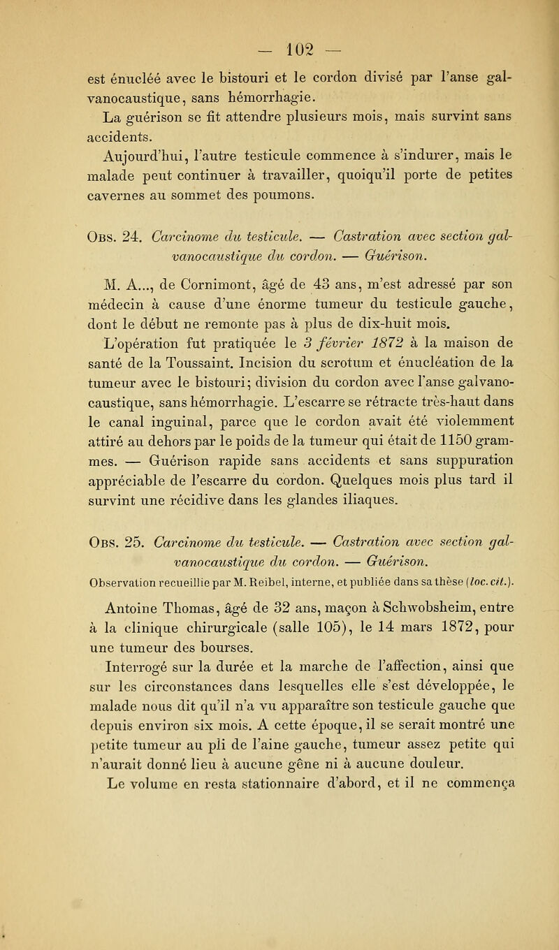 est énucléé avec le bistouri et le cordon divisé par l'anse gal- vanocaustique, sans hémorrhagie. La guérison se fit attendre plusieurs mois, mais survint sans accidents. Aujourd'hui, l'autre testicule commence à s'indurer, mais le malade peut continuer à travailler, quoiqu'il porte de petites cavernes au sommet des poumons. Obs. 24. Carcinome du testicule. — Castration avec section gal- vanocaustîque du cordon. — Guérison. M. A..., de Cornimont, âgé de 43 ans, m'est adressé par son médecin à cause d'une énorme tumeur du testicule gauche, dont le début ne remonte pas à plus de dix-huit mois. L'opération fut pratiquée le 3 février 1872 à la maison de santé de la Toussaint, Incision du scrotum et énucléation de la tumeur avec le bistouri; division du cordon avec l'anse galvano- caustique, sans hémorrhagie. L'escarre se rétracte très-haut dans le canal inguinal, parce que le cordon avait été violemment attiré au dehors par le poids de la tumeur qui était de 1150 gram- mes. — Guérison rapide sans accidents et sans suppuration appréciable de l'escarre du cordon. Quelques mois plus tard il survint une récidive dans les glandes iliaques. Obs. 25. Carcinome du testicule. — Castration avec section gal- vanocaustique du cordon. — Guérison. Observation recueillie par M. Reibel, interne, et publiée dans sa thèse (loc. cit.). Antoine Thomas, âgé de 32 ans, maçon à Schwobsheim, entre à la clinique chirurgicale (salle 105), le 14 mars 1872, pour une tumeur des bourses. Interrogé sur la durée et la marche de l'affection, ainsi que sur les circonstances dans lesquelles elle s'est développée, le malade nous dit qu'il n'a vu apparaître son testicule gauche que depuis environ six mois. A cette époque, il se serait montré une petite tumeur au pli de l'aine gauche, tumeur assez petite qui n'aurait donné lieu à aucune gêne ni à aucune douleur. Le volume en resta stationnaire d'abord, et il ne commença
