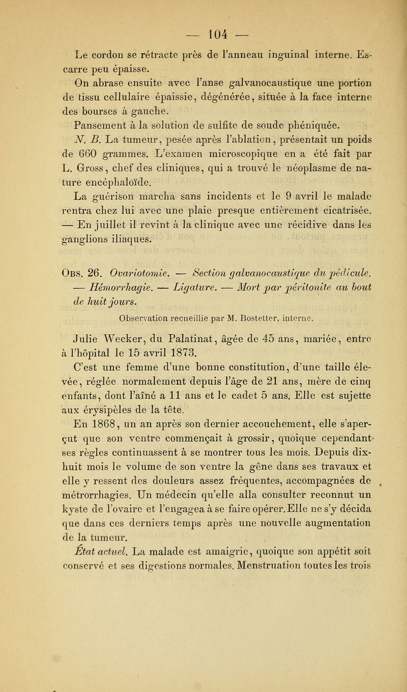 Le cordon se rétracte près de l'anneau inguinal interne. Es- carre peu épaisse. On abrase ensuite avec l'anse g-alvanocaustique une portion de tissu cellulaire épaissie, dégénérée, située à la face interne des bourses à gauche. Pansement à la solution de sulfite de soude phéniquée. N. B. La tumeur, pesée après l'ablation, présentait un poids de 660 grammes. L'examen microscopique en a été fait par L. Gross, clief des cliniques, qui a trouvé le néoplasme de na- ture encéphaloïde. La guérison marcha sans incidents et le 9 avril le malade rentra chez lui avec une plaie presque entièrement cicatrisée. — En juillet il revint à la clinique avec une récidive dans les ganglions iliaques. Obs. 26. Ovariotomie. — Section galvanocaustique chi pédicule. — Hémorrhagie. — Ligature. — Mort jpar péritonite au bout de huit jours. Observation recueillie par M. Bostetter, interne. Julie Wecker, du Palatinat, âgée de 45 ans, mariée, entre à l'hôpital le 15 avril 1873. C'est une femme d'une bonne constitution, d'une taille éle- vée, réglée normalement depuis l'âge de 21 ans, mère de cinq enfants, dont l'aîné ail ans et le cadet 5 ans. Elle est sujette aux érysipèles de la tête. En 1868, un an après son dernier accouchement, elle s'aper- çut que son ventre commençait à grossir, quoique cependant ses règles continuassent à se montrer tous les mois. Depuis dix- huit mois le volume de son ventre la gêne dans ses travaux et elle y ressent des douleurs assez fréquentes, accompagnées de métrorrhagies. Un médecin qu'elle alla consulter reconniit un kyste de l'ovaire et l'engagea à se faire opérer. Elle ne s'y décida que dans ces derniers temps après une nouvelle augmentation de la tumeur. État actuel. La malade est amaigrie, quoique son appétit soit conservé et ses digestions normales. Menstruation toutes les trois