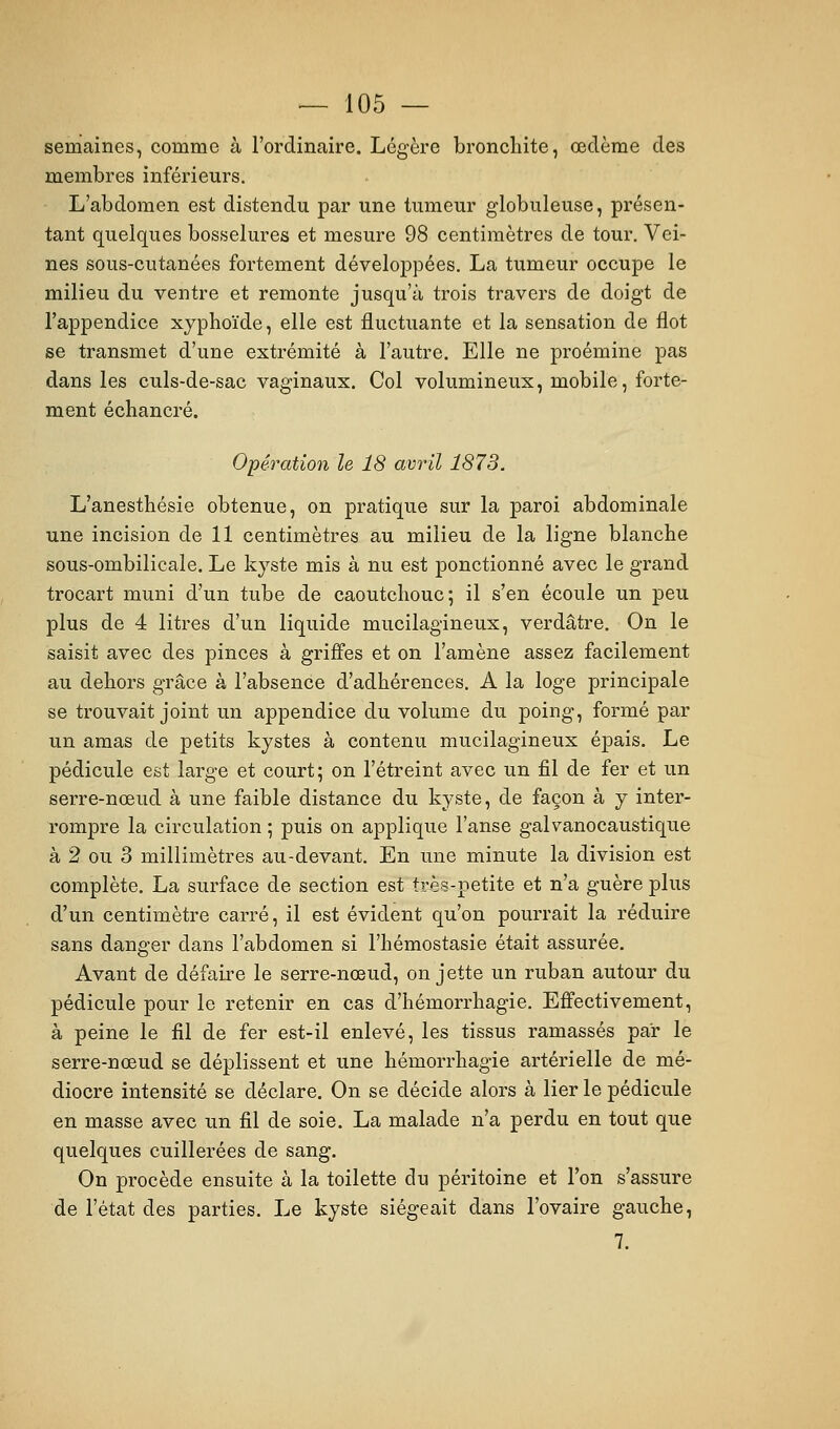 semaines, comme à l'ordinaire. Légère bronchite, œdème des membres inférieurs. L'abdomen est distendu par une tumeur globuleuse, présen- tant quelques bosselures et mesure 98 centimètres de tour. Vei- nes sous-cutanées fortement développées. La tumeur occupe le milieu du ventre et remonte jusqu'à trois travers de doigt de l'appendice xjphoïde, elle est fluctuante et la sensation de flot se transmet d'une extrémité à l'autre. Elle ne proémine pas dans les culs-de-sac vaginaux. Col volumineux, mobile, forte- ment échancré. Opération le 18 avril 1873. L'anesthésie obtenue, on pratique sur la paroi abdominale une incision de 11 centimètres au milieu de la ligne blanche sous-ombilicale. Le kyste mis à nu est ponctionné avec le grand trocart muni d'un tube de caoutchouc; il s'en écoule un peu plus de 4 litres d'un liquide mucilagineux, verdâtre. On le saisit avec des pinces à griffes et on l'amène assez facilement au dehors grâce à l'absence d'adhérences. A la loge principale se trouvait joint un appendice du volume du poing, formé par un amas de petits kystes à contenu mucilagineux épais. Le pédicule est large et court; on l'étreint avec un fil de fer et un serre-nœud à une faible distance du kyste, de façon à y inter- rompre la circulation ; puis on applique l'anse galvanocaustique à 2 ou 3 millimètres au-devant. En une minute la division est complète. La surface de section est très-petite et n'a guère plus d'un centimètre carré, il est évident qu'on pourrait la réduire sans danger dans l'abdomen si l'hémostasie était assurée. Avant de défaire le serre-nœud, on jette un ruban autour du pédicule pour le retenir en cas d'hémorrhagie. Effectivement, à peine le fil de fer est-il enlevé, les tissus ramassés par le serre-nœud se déplissent et une hémorrhagie artérielle de mé- diocre intensité se déclare. On se décide alors à lier le pédicule en masse avec un fil de soie. La malade n'a perdu en tout que quelques cuillerées de sang. On procède ensuite à la toilette du péritoine et l'on s'assure de l'état des parties. Le kyste siégeait dans l'ovaire gauche, 7.