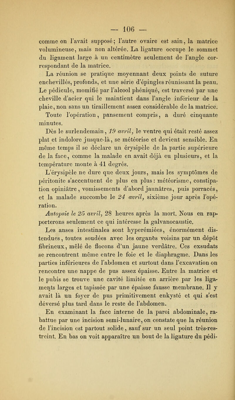 comme on l'avait supposé ; l'autre ovaire est sain, la matrice volumineuse, mais non altérée, La ligature occupe le sommet du ligament large à un centimètre seulement de l'angle cor- respondant de la matrice. La réunion se pratique moyennant deux points de suture enclievillés, profonds, et une série d'épingles réunissant la peau. Le pédicule, momifié par l'alcool phéniqué, est traversé par une cheville d'acier qui le maintient dans l'angle inférieur de la plaie, non sans un tiraillement assez considérable de la matrice. Toute l'opération, pansement compris, a duré cinquante minutes. Dès le surlendemain, 19 avril, le ventre qui était resté assez plat et indolore jusque-là, se météorise et devient sensible. En même temps il se déclare un érysipèle de la partie supérieure de la face, comme la malade en avait déjà eu plusieurs, et la température monte à 41 degrés. L'érysipèle ne dure que deux jours, mais les symptômes de péritonite s'accentuent de plus en plus : météorisme, constipa- tion opiniâtre , vomissements d'abord jaunâtres, puis porracés, et la malade succombe le 24 avril, sixième jour après l'opé- ration. Autopsie le 25 avril, 28 heures après la mort. Nous en rap- porterons seulement ce qui intéresse la galvanocaustie. Les anses intestinales sont hyperémiées, énormément dis- tendues , toutes soudées avec les organes voisins par un dépôt fibrineux, mêlé de flocons d'un jaune verdâtre. Ces exsudats se rencontrent même entre le foie et le diaphragme. Dans les parties inférieures de l'abdomen et surtout dans l'excavation on rencontre une nappe de pus assez épaisse. Entre la matrice et le pubis se trouve une cavité limitée en arrière par les liga- ments larges et tapissée par une épaisse fausse membrane. Il y avait là un foyer de pus primitivement enkysté et qui s'est déversé plus tard dans le reste de l'abdomen. En examinant la face interne de la paroi abdominale, ra- battue par une incision semi-lunaire, on constate que la réunion de l'incision est partout solide, sauf sur un seul point très-res- treint. En bas on voit apparaître un bout de la ligature du pédi-