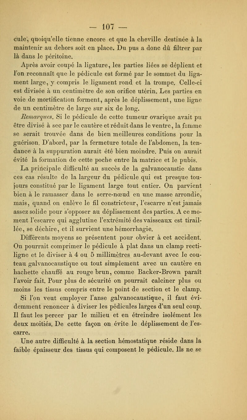 cule, quoiqu'elle tienne encore et que la cheville destinée à la maintenir au dehors soit en place. Du pus a donc dû filtrer par là dans le péritoine. Après avoir coupé la ligature, les parties liées se déplient et l'on reconnaît que le pédicule est formé par le sommet du liga- ment large, y compris le ligament rond et la trompe. Celle-ci est divisée à un centimètre de son orifice utérin. Les parties en voie de mortification forment, après le déplisseraent, une ligne de un centimètre de large sur six de long. Remarques. Si le pédicule de cette tumeur ovarique avait pu être divisé à sec par le cautère et réduit dans le ventre, la femme se serait trouvée dans de bien meilleures conditions pour la guérison. D'abord, par la fermeture tota,le de l'abdomen, la ten- dance à la suppuration aurait été bien moindre. Puis on aurait évité la formation de cette poche entre la matrice et le pubis. La principale difiîculté au succès de la galvanocaustie dans ces cas résulte de la largeur du pédicule qui est presque tou- jours constitué par le ligament large tout entier. On parvient bien à le ramasser dans le serre-nœud en une masse arrondie, mais, quand on enlève le fil constricteur, l'escarre n'est jamais assez solide pour s'opposer au déplissement des parties. A ce mo- ment l'escarre qui agglutine l'extrémité des vaisseaux est tirail- lée, se déchire, et il survient unehémorrhagie. Difierents moyens se présentent pour obvier à cet accident. On pourrait comprimer le pédicule à plat dans un clamp recti- ligne et le diviser à 4 ou 5 millimètres au-devant avec le cou- teau galvanocaustique ou tout simplement avec un cautère en hachette chauffé au rouge brun, comme Backer-Brown paraît l'avoir fait. Pour plus de sécurité on pourrait calciner plus ou moins les tissus compris entre le point de section et le clamp. Si l'on veut employer l'anse galvanocaustique, il faut évi- demment renoncer à diviser les pédicules larges d'un seul coup. Il faut les percer par le milieu et en étreindre isolément les deux moitiés. De cette façon on évite le déplissement de l'es- carre. Une autre difficulté à la section hémostatique réside dans la faible épaisseur des tissus qui composent le pédicule. Ils ne se