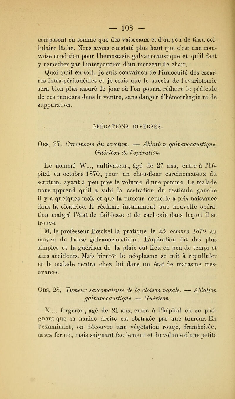 composent en somme que des vaisseaux et d'un peu de tissu cel- lulaire lâche. Nous avons constaté plus haut que c'est une mau- vaise condition pour l'hémostasie galvanocaustique et qu'il faut y remédier par l'interposition d'un morceau de chair. Quoi qu'il en soit, je suis convaincu de l'innocuité des escar- res intra-péritonéales et je crois que le succès de l'ovariotomie sera bien plus assuré le jour où l'on pourra réduire le pédicule de ces tumeurs dans le ventre, sans danger d'hémorrhagie ni de suppuration. OPÉRATIONS DIVERSES. Obs. 27. Carcinome du scrotum. — Ablation galvanocaustique, Guêrison de Vojpération. Le nommé W..., cultivateur, âgé de 21 ans, entre à l'hô- pital en octobre 1870, pour un chou-fleur carcinomateux du scrotum, ayant à peu près le volume d'une pomme. Le malade nous apprend qu'il a subi la castration du testicule gauche il y a quelques mois et que la tumeur actuelle a pris naissance dans la cicatrice. Il réclame instamment une nouvelle opéra- tion malgré l'état de faiblesse et de cachexie dans lequel il se trouve. M. le professeur Bœckel la pratique le 25 octobre 1870 au moyen de l'anse galvanocaustique. L'opération fut des plus simples et la guêrison de la plaie eut lieu en peu de temps et sans accidents. Mais bientôt le néoplasme se mit à repulluler et le malade rentra chez lui dans un état de marasme très- avancé. Obs. 28. Tumeur sarcomateuse de la cloison nasale. — Ablation galvanocaustique. — Guêrison. X.,., forgeron, âgé de 21 ans, entre à l'hôpital en se plai- gnant que sa narine droite est obstruée par une tumeur. En l'examinant, on découvre une végétation rouge, framboisée, assez ferme, mais saignant facilement et du volume d'une petite