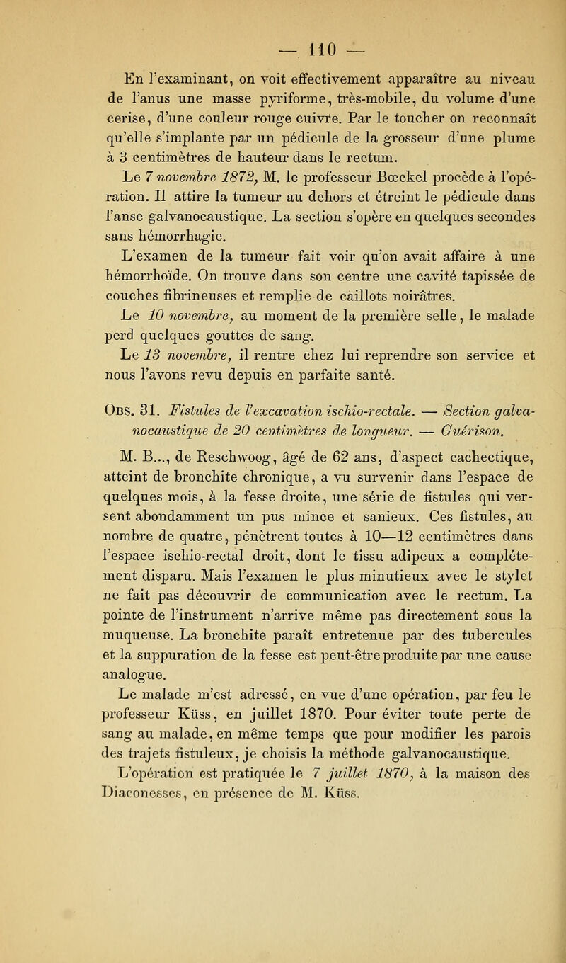 En l'examinant, on voit eifectivement apparaître au niveau de l'anus une masse pyriforme, très-mobile, du volume d'une cerise, d'une couleur rouge cuivïe. Par le toucher on reconnaît qu'elle s'implante par un pédicule de la grosseur d'une plume à 3 centimètres de hauteur dans le rectum. Le 7 novembre 1872, M. le professeur Bœckel procède à l'opé- ration. Il attire la tumeur au dehors et étreint le pédicule dans l'anse galvanocaustique. La section s'opère en quelques secondes sans hémorrhagie. L'examen de la tumeur fait voir qu'on avait affaire à une hémorrhoïde. On trouve dans son centre une cavité tapissée de couches fibrineuses et remplie de caillots noirâtres. Le 10 novembre, au moment de la première selle, le malade perd quelques gouttes de sang. Le 13 novembre, il rentre chez lui reprendre son service et nous l'avons revu depuis en parfaite santé. Obs. 31. Fistules dje Vexcavation ischio-rectale. — Section galva- nocaustique de 20 centimètres de longueur. — Guérison. M. B..., de Reschwoog, âgé de Ç)2 ans, d'aspect cachectique, atteint de bronchite chronique, a vu survenir dans l'espace de quelques mois, à la fesse droite, une série de fistules qui ver- sent abondamment un pus mince et sanieux. Ces fistules, au nombre de quatre, pénètrent toutes à 10—12 centimètres dans l'espace ischio-rectal droit, dont le tissu adipeux a complète- ment disparu. Mais l'examen le plus minutieux avec le stylet ne fait pas découvrir de communication avec le rectum. La pointe de l'instrument n'arrive même pas directement sous la muqueuse. La bronchite paraît entretenue par des tubercules et la suppuration de la fesse est peut-être produite par une cause analogue. Le malade m'est adressé, en vue d'une opération, par feu le professeur Kliss, en juillet 1870. Pour éviter toute perte de sang au malade, en même temps que pour modifier les parois des trajets fistuleux, je choisis la méthode galvanocaustique. L'oi^ération est pratiquée le 7 juillet 1870, à la maison des Diaconesses, en présence de M. Kiiss.