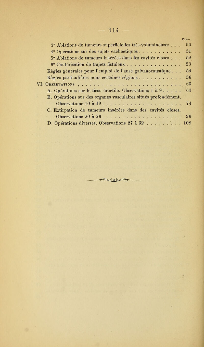 Pages. 3° Ablations de tumeurs superficielles très-volumineuses ... 50 4° Opérations sur des sujets cachectiques 51 5 Ablations de tumeurs insérées dans les cavités closes ... 52 6° Cautérisation de trajets fistuleux 53 Eègles générales pour l'emploi de l'anse galvanocaustique... 54 Règles particulières pour certaines régions 56 VI. Observations 63 A. Opérations sur le tissu érectile. Observations 1 à 9 64 B. Opérations sur des organes vasculaires situés profondément. Observations 10 à 19 74 C. Extirpation de tumeurs insérées dans des cavités closes. Observations 20 à 26 96 D. Opérations diverses. Observations 27 à 32 ... 108