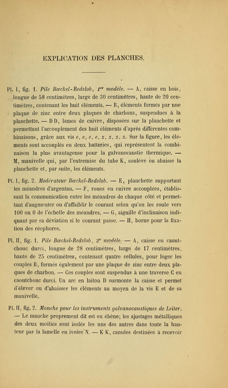 EXPLICATION DES PLANCHES. PI. I, fig. 1. Pile Bœckel-Redslob, 1 modèle. — A, caisse en bois, longue de 58 centimètres, large de 30 centimètres, haute de 20 cen- timètres, contenant les huit éléments. — B, éléments formés par une plaque de zinc entre deux plaques de charbons, suspendues à la planchette. — DD, lames de cuivre, disposées sur la planchette et permettant l'accouplement des huit éléments d'après différentes com- binaisons, grâce aux vis e, e, e, e, z, z, z, z. Sur la figure, les élé- ments sont accouplés en deux batteries, qui représentent la combi- naison la plus avantageuse pour la galvanocaustie thermique. — M, manivelle qui, par l'entremise du tube K, soulève bu abaisse la planchette et, par suite, les éléments. PI. 1, fig. 2. Modérateur Bœckel-Redslob. — E, planchette supportant les méandres d'argentan. — F, roues en cuivre accouplées, établis- sant la communication entre les méandres de chaque côté et permet- tant d'augmenter ou d'affaiblir le courant selon qu'on les roule vers 100 ou 0 de l'échelle des méandres. — G, aiguille d'inclinaison indi- quant par sa déviation si le courant passe. — H, borne pour la fixa- tion des réophores. PI. II, fig. 1. Pile Bœckel-Redslob^ 2^ modèle. — A, caisse en caout- chouc durci, longue de 28 centimètres, large de 17 centimètres, haute de 25 centimètres, contenant quatre cellules, pour loger les couples B, formés également par une plaque de zinc entre deux pla- ques de charbon. — Ces couples sont suspendus à une traverse G en caoutchouc durci. Un arc en laiton D surmonte la caisse et permet d'élever ou d'abaisser les éléments au moyen de la vis E et de sa manivelle. PI. II, fig. 2. Manche pour les instruments galvanocaustiques de Leiter. — Le manche proprement dit est en ébène; les ajustages métalliques des deux moitiés sont isolés les uns des autres dans toute la hau- teur par la lamelle en ivoireN. — K K, canules destinées à recevoir