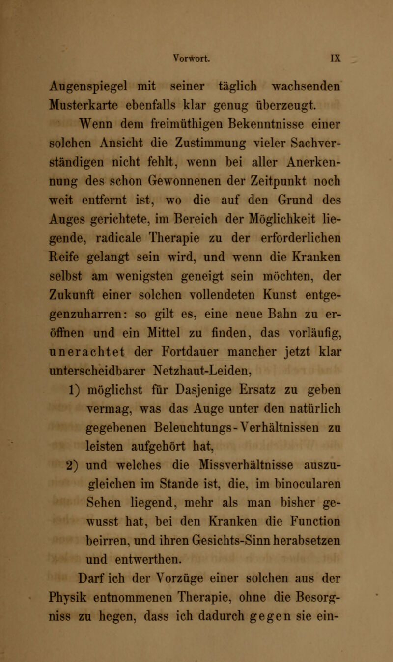 Augenspiegel mit seiner täglich wachsenden Musterkarte ebenfalls klar genug überzeugt. Wenn dem freimüthigen Bekenntnisse einer solchen Ansicht die Zustimmung vieler Sachver- ständigen nicht fehlt, wenn bei aller Anerken- nung des schon Gewonnenen der Zeitpunkt noch weit entfernt ist, wo die auf den Grund des Auges gerichtete, im Bereich der Möglichkeit lie- gende, radicale Therapie zu der erforderlichen Reife gelangt sein wird, und wenn die Krauken selbst am wenigsten geneigt sein möchten, der Zukunft einer solchen vollendeten Kunst entge- genzuharren: so gilt es, eine neue Bahn zu er- öffnen und ein Mittel zu finden, das vorläufig, unerachtet der Fortdauer mancher jetzt klar unterscheidbarer Netzhaut-Leiden, 1) möglichst für Dasjenige Ersatz zu geben vermag, was das Auge unter den natürlich gegebenen Beleuchtungs-Verhältnissen zu leisten aufgehört hat, 2) und welches die Missverhältnisse auszu- gleichen im Stande ist, die, im binocularen Sehen liegend, mehr als man bisher ge- wusst hat, bei den Kranken die Function beirren, und ihren Gesichts-Sinn herabsetzen und entwerthen. Darf ich der Vorzüge einer solchen aus der Physik entnommenen Therapie, ohne die Besorg- niss zu hegen, dass ich dadurch gegen sie ein-