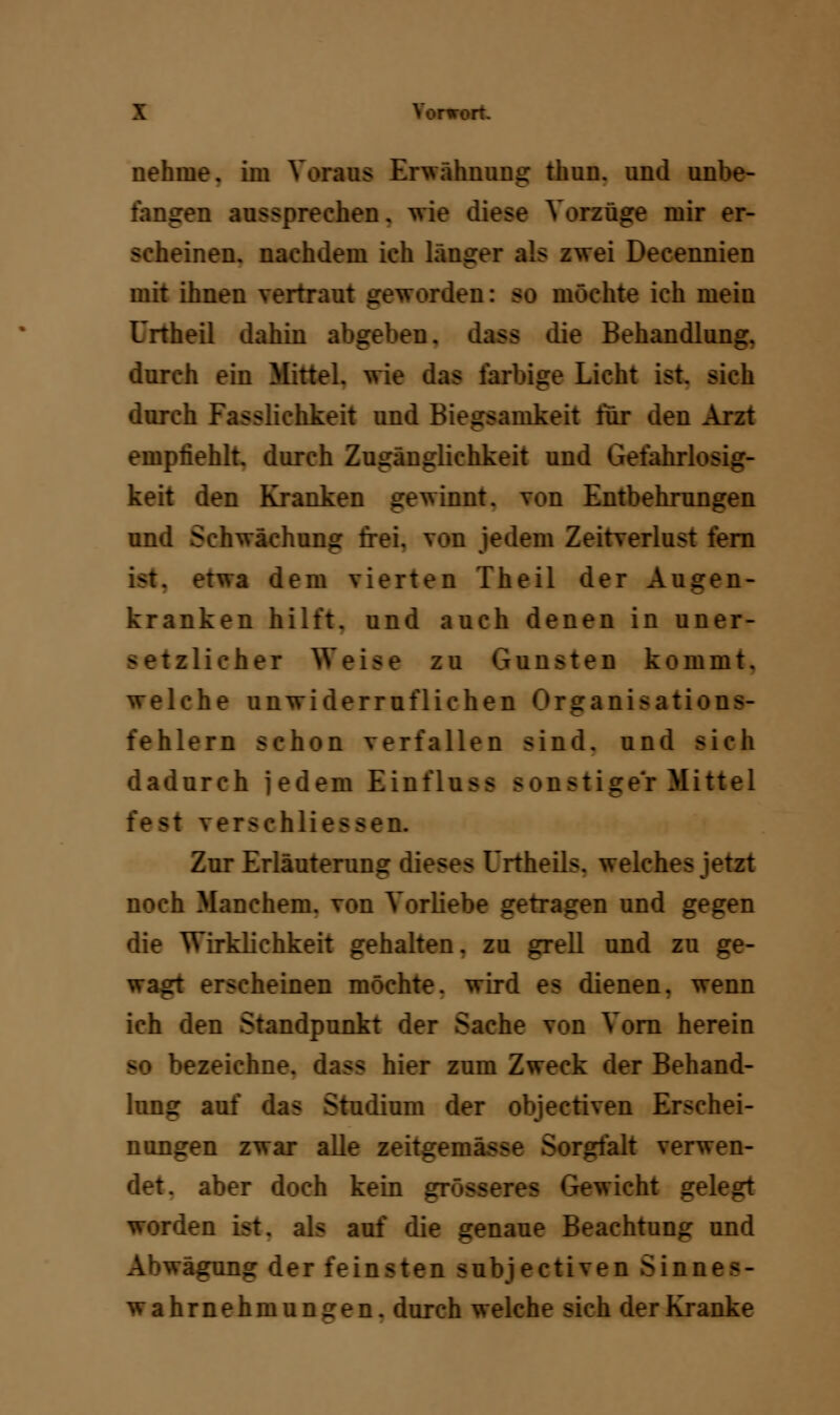 nehme, im Voraus Erwähnung thun. und unbe- fangen aussprechen, wie diese Vorzüge mir er- scheinen, nachdem ich langer als zwei Decennien mit ihnen vertraut geworden: so möchte ich mein Urtheil dahin abgeben, dass die Behandlung. durch ein Mittel, wie das farbige Licht ist. sich durch Fasslichkeit und Biegsamkeit für den Arzt empfiehlt, durch Zugänglichkeit und Gefahrlosig- keit den Kranken gewinnt, von Entbehrungen und Schwächung frei, von jedem Zeitverlust fern ist. etwa dem vierten Theil der Augen- kranken hilft, und auch denen in uner- i tzlieber Weise zu Gunsten kommt, welche unwiderruflichen Organisations- fehlern schon verfallen sind, und sich dadurch jedem Einfluss sonstiger Mittel fest verschliessen. Zur Erläuterung dieses Urtheils. welches jetzt noch Manchem, von Vorliebe getragen und gegen die Wirklichkeit gehalten, zu grell und zu ge- wagt erscheinen möchte, wird es dienen, wenn ich den Standpunkt der Sache von Vorn herein •ezeiehne. dass hier zum Zweck der Behand- lung auf das Studium der objectiven Erschei- nungen zwar alle zeitgem; ä irfalt verwen- det, aber doch kein grösseres Gewicht gelegt worden ist. als auf die genaue Beachtung und Abwägung der feinsten subjectiven Sianf Wahrnehmungen, durch welche sich der Kranke