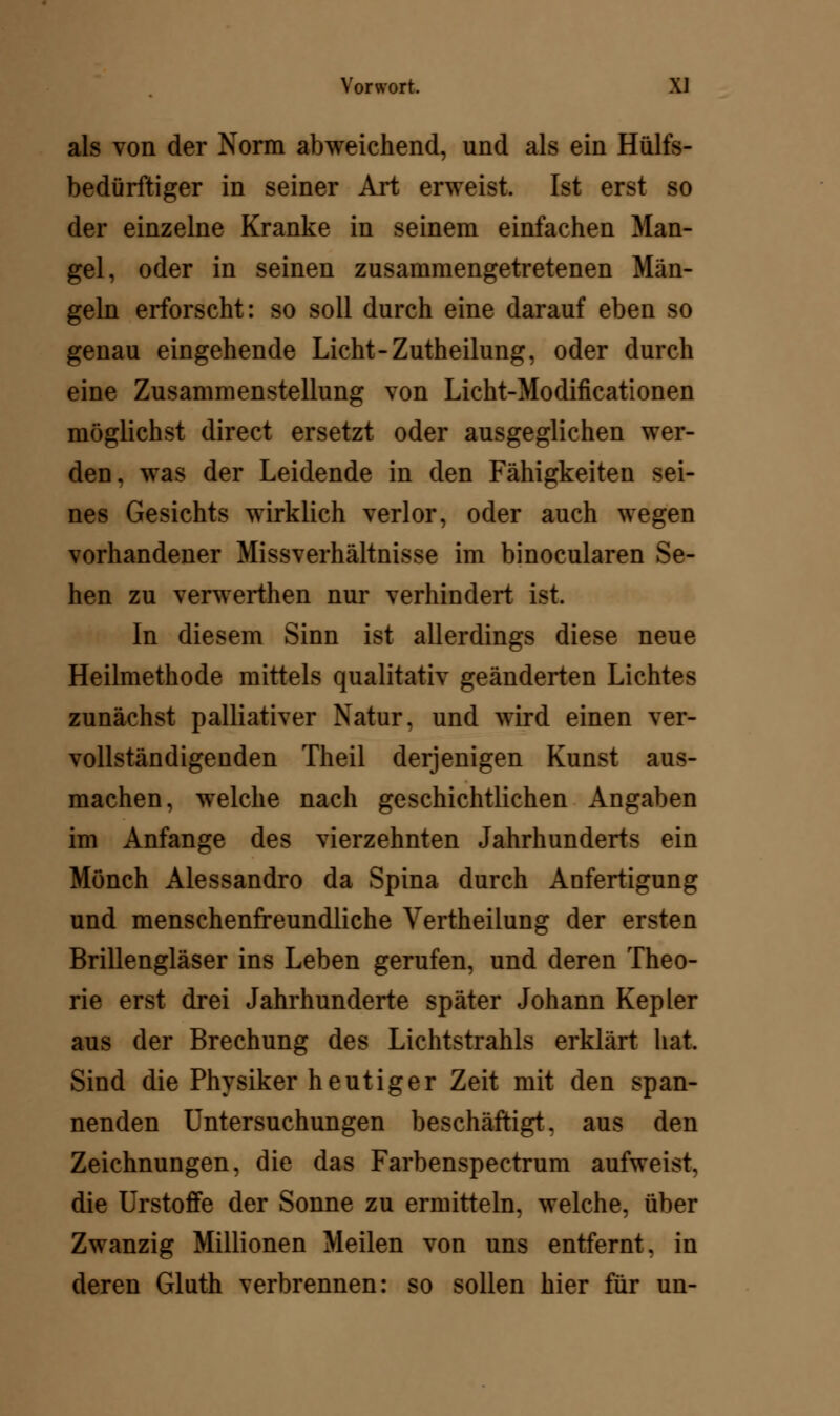 als von der Norm abweichend, und als ein Hülfs- bedürftiger in seiner Art erweist. Ist erst so der einzelne Kranke in seinem einfachen Man- gel, oder in seinen zusammengetretenen Män- geln erforscht: so soll durch eine darauf eben so genau eingehende Licht-Zutheilung, oder durch eine Zusammenstellung von Licht-Modificationen möglichst direct ersetzt oder ausgeglichen wer- den, was der Leidende in den Fähigkeiten sei- nes Gesichts wirklich verlor, oder auch wegen vorhandener Missverhältnisse im binocularen Se- hen zu verwerthen nur verhindert ist. In diesem Sinn ist allerdings diese neue Heilmethode mittels qualitativ geänderten Lichtes zunächst palliativer Natur, und wird einen ver- vollständigenden Theil derjenigen Kunst aus- machen, welche nach geschichtlichen Angaben im Anfange des vierzehnten Jahrhunderts ein Mönch Alessandro da Spina durch Anfertigung und menschenfreundliche Vertheilung der ersten Brillengläser ins Leben gerufen, und deren Theo- rie erst drei Jahrhunderte später Johann Kepler aus der Brechung des Lichtstrahls erklärt hat. Sind die Physiker heutiger Zeit mit den span- nenden Untersuchungen beschäftigt, aus den Zeichnungen, die das Farbenspectrum aufweist, die Urstoffe der Sonne zu ermitteln, welche, über Zwanzig Millionen Meilen von uns entfernt, in deren Gluth verbrennen: so sollen hier für un-