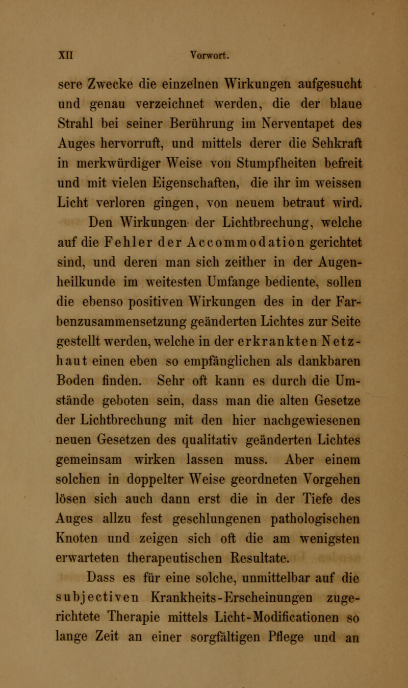 sere Zwecke die einzelnen Wirkungen aufgesucht und genau verzeichnet werden, die der blaue Strahl bei seiner Berührung im Nerventapet des Auges hervorruft, und mittels derer die Sehkraft in merkwürdiger Weise von Stumpfheiten befreit und mit vielen Eigenschaften, die ihr im weissen Licht verloren gingen, von neuem betraut wird. Den Wirkungen der Lichtbrechung, welche auf die Fehler der Accommodation gerichtet sind, und deren man sich zeither in der Augen- heilkunde im weitesten Umfange bediente, sollen die ebenso positiven Wirkungen des in der Far- benzusammensetzung geänderten Lichtes zur Seite gestellt werden, welche in der erkrankten Netz- haut einen eben so empfänglichen als dankbaren Boden finden. Sehr oft kann es durch die Um- stände geboten sein, dass man die alten Gesetze der Lichtbrechung mit den hier nachgewiesenen neuen Gesetzen des qualitativ geänderten Lichtes gemeinsam wirken lassen muss. Aber einem solchen in doppelter Weise geordneten Vorgehen lösen sich auch dann erst die in der Tiefe des Auges allzu fest geschlungenen pathologischen Knoten und zeigen sich oft die am wenigsten erwarteten therapeutischen Resultate. Dass es für eine solche, unmittelbar auf die subjectiven Krankheits - Erscheinungen zuge- richtete Therapie mittels Licht-Modificationen so lange Zeit an einer sorgfältigen Pflege und an
