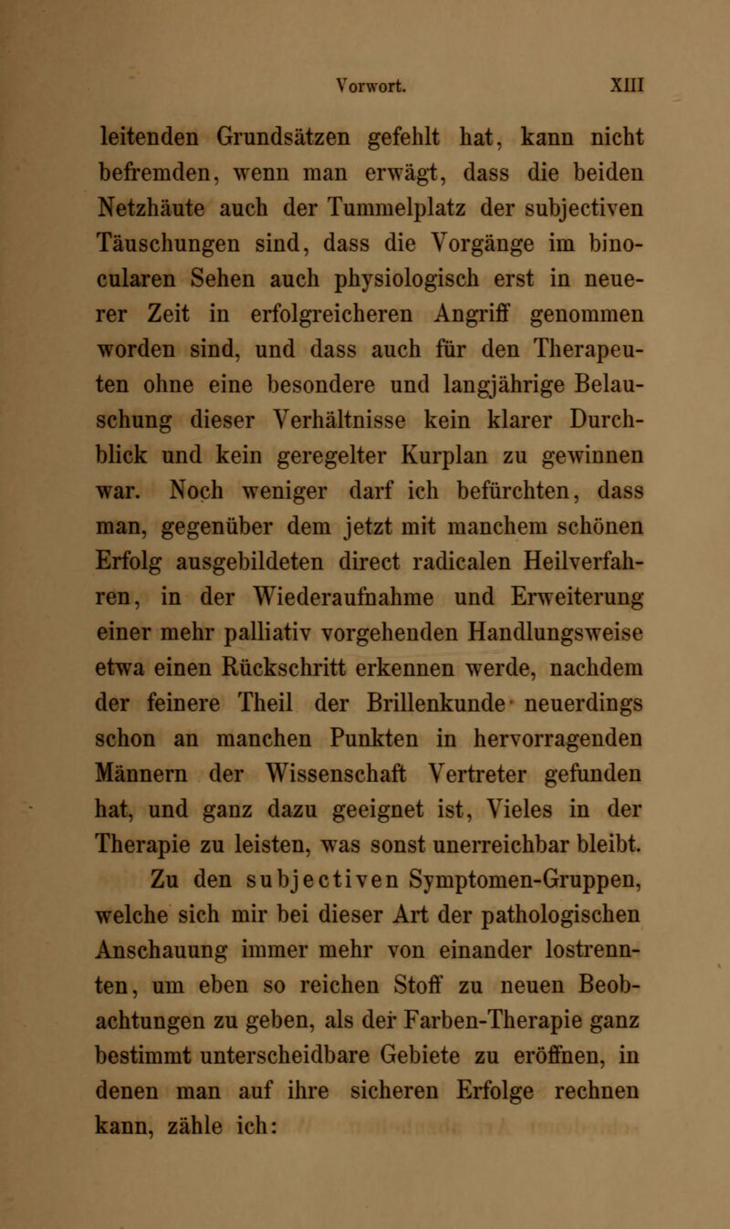 leitenden Grundsätzen gefehlt hat, kann nicht befremden, wenn man erwägt, dass die beiden Netzhäute auch der Tummelplatz der subjectiven Täuschungen sind, dass die Vorgänge im bino- cularen Sehen auch physiologisch erst in neue- rer Zeit in erfolgreicheren Angriff genommen worden sind, und dass auch für den Therapeu- ten ohne eine besondere und langjährige Belau- schung dieser Verhältnisse kein klarer Durch- blick und kein geregelter Kurplan zu gewinnen war. Noch weniger darf ich befürchten, dass man, gegenüber dem jetzt mit manchem schönen Erfolg ausgebildeten direct radicalen Heilverfah- ren, in der Wiederaufnahme und Erweiterung einer mehr palliativ vorgehenden Handlungsweise etwa einen Rückschritt erkennen werde, nachdem der feinere Theil der Brillenkunde- neuerdings schon an manchen Punkten in hervorragenden Männern der Wissenschaft Vertreter gefunden hat, und ganz dazu geeignet ist, Vieles in der Therapie zu leisten, was sonst unerreichbar bleibt. Zu den subjectiven Symptomen-Gruppen, welche sich mir bei dieser Art der pathologischen Anschauung immer mehr von einander lostrenn- ten, um eben so reichen Stoff zu neuen Beob- achtungen zu geben, als der Farben-Therapie ganz bestimmt unterscheidbare Gebiete zu eröffnen, in denen man auf ihre sicheren Erfolge rechnen kann, zähle ich: