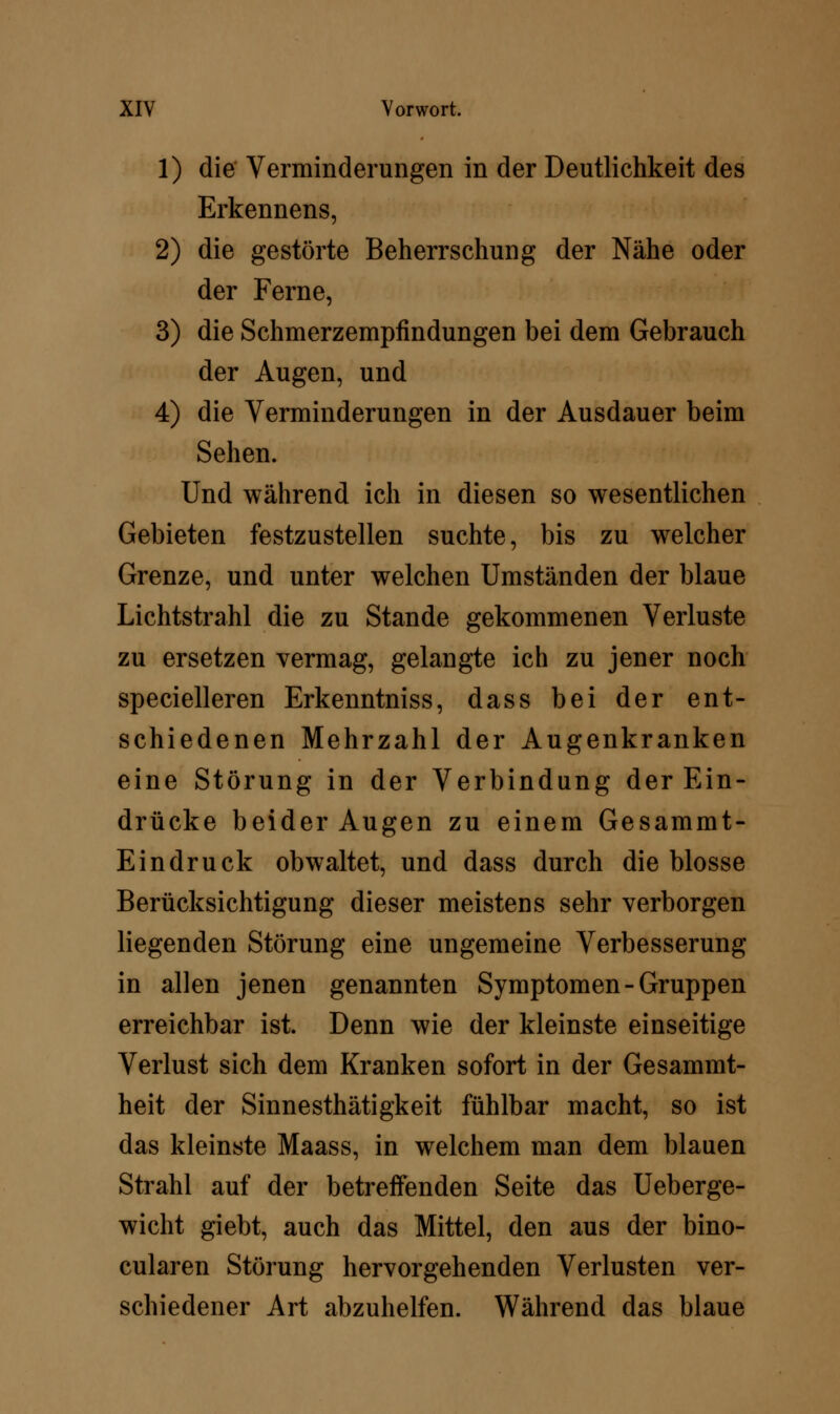 1) die Verminderungen in der Deutlichkeit des Erkennens, 2) die gestörte Beherrschung der Nähe oder der Ferne, 3) die Schmerzempfindungen bei dem Gebrauch der Augen, und 4) die Verminderungen in der Ausdauer beim Sehen. Und während ich in diesen so wesentlichen Gebieten festzustellen suchte, bis zu welcher Grenze, und unter welchen Umständen der blaue Lichtstrahl die zu Stande gekommenen Verluste zu ersetzen vermag, gelangte ich zu jener noch specielleren Erkenntniss, dass bei der ent- schiedenen Mehrzahl der Augenkranken eine Störung in der Verbindung der Ein- drücke beider Augen zu einem Gesammt- Eindruck obwaltet, und dass durch die blosse Berücksichtigung dieser meistens sehr verborgen liegenden Störung eine ungemeine Verbesserung in allen jenen genannten Symptomen-Gruppen erreichbar ist. Denn wie der kleinste einseitige Verlust sich dem Kranken sofort in der Gesammt- heit der Sinnesthätigkeit fühlbar macht, so ist das kleinste Maass, in welchem man dem blauen Strahl auf der betreffenden Seite das Ueberge- wicht giebt, auch das Mittel, den aus der bino- cularen Störung hervorgehenden Verlusten ver- schiedener Art abzuhelfen. Während das blaue