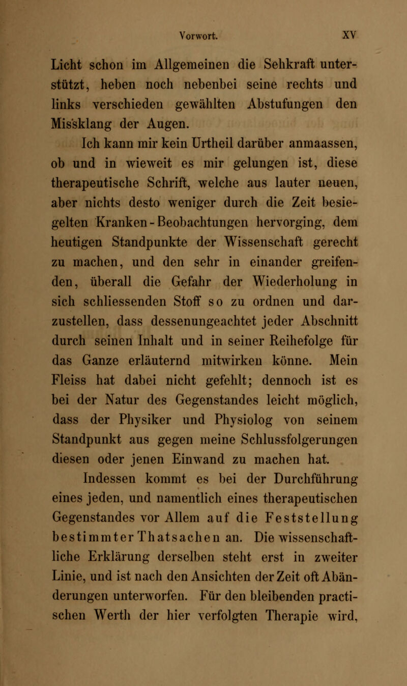 Licht schon im Allgemeinen die Sehkraft unter- stützt, heben noch nebenbei seine rechts und links verschieden gewählten Abstufungen den Mis'sklang der Augen. Ich kann mir kein Urtheil darüber anmaassen, ob und in wieweit es mir gelungen ist, diese therapeutische Schrift, welche aus lauter neuen, aber nichts desto weniger durch die Zeit besie- gelten Kranken-Beobachtungen hervorging, dem heutigen Standpunkte der Wissenschaft gerecht zu machen, und den sehr in einander greifen- den, überall die Gefahr der Wiederholung in sich schliessenden Stoff so zu ordnen und dar- zustellen, dass dessenungeachtet jeder Abschnitt durch seinen Inhalt und in seiner Reihefolge für das Ganze erläuternd mitwirken könne. Mein Fleiss hat dabei nicht gefehlt; dennoch ist es bei der Natur des Gegenstandes leicht möglich, dass der Physiker und Physiolog von seinem Standpunkt aus gegen meine Schlussfolgerungen diesen oder jenen Einwand zu machen hat. Indessen kommt es bei der Durchführung eines jeden, und namentlich eines therapeutischen Gegenstandes vor Allem auf die Feststellung bestimmter Thatsachen an. Die wissenschaft- liche Erklärung derselben steht erst in zweiter Linie, und ist nach den Ansichten der Zeit oft Abän- derungen unterworfen. Für den bleibenden practi- schen Werth der hier verfolgten Therapie wird,