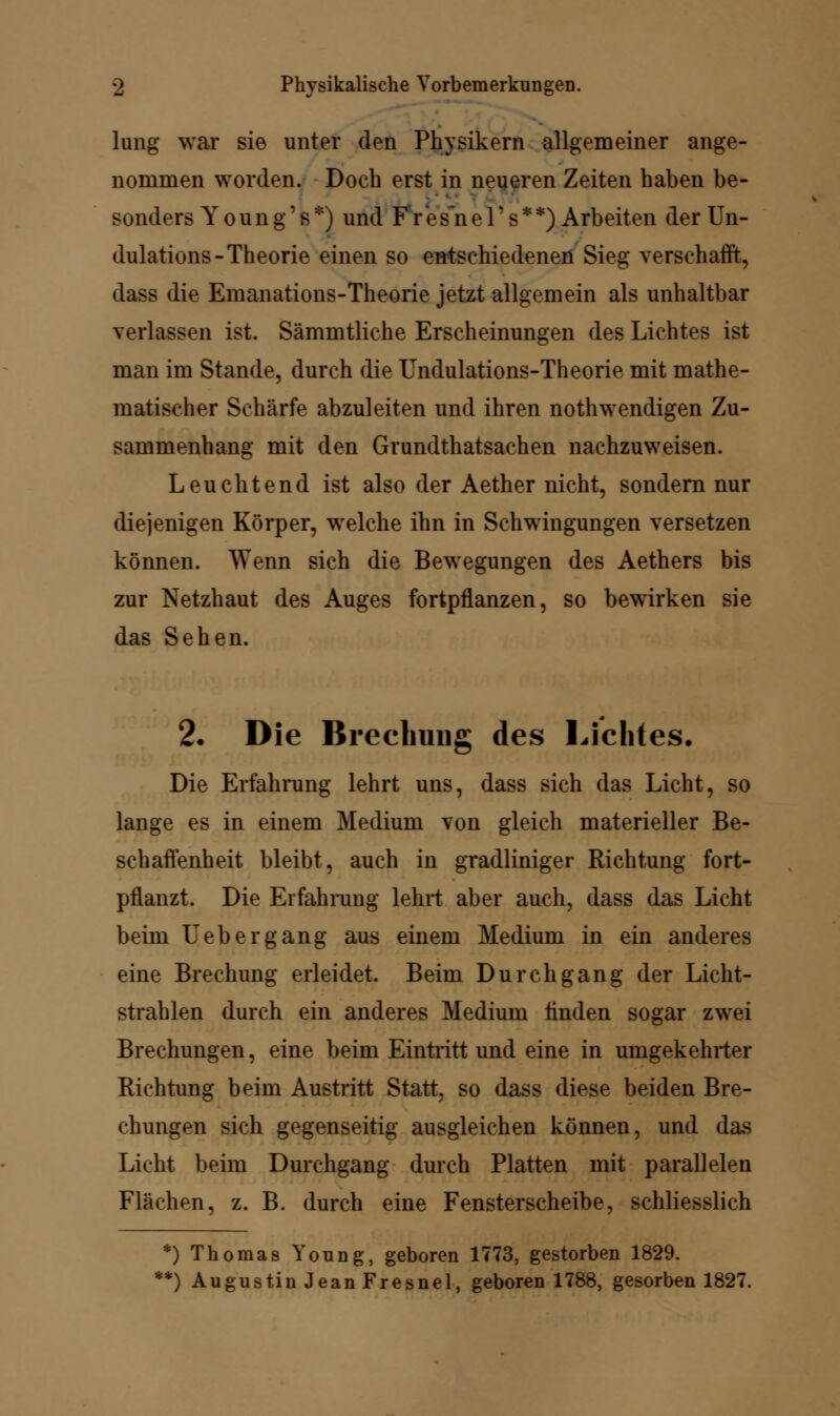 lung war sie unter den Physikern allgemeiner ange- nommen worden. Doch erst in neueren Zeiten haben be- sonders Y o u n g' s *) und F r e s~n e 1' s * *) Arbeiten der Un- dulations- Theorie einen so entschiedenen Sieg verschafft, dass die Emanations-Theorie jetzt allgemein als unhaltbar verlassen ist. Sämmtliche Erscheinungen des Lichtes ist man im Stande, durch die Undulations-Theorie mit mathe- matischer Schärfe abzuleiten und ihren notwendigen Zu- sammenhang mit den Grundthatsachen nachzuweisen. Leuchtend ist also der Aether nicht, sondern nur diejenigen Körper, welche ihn in Schwingungen versetzen können. Wenn sich die Bewegungen des Aethers bis zur Netzhaut des Auges fortpflanzen, so bewirken sie das Sehen. 2. Die Brechung des Lichtes. Die Erfahrung lehrt uns, dass sich das Licht, so lange es in einem Medium von gleich materieller Be- schaffenheit bleibt, auch in gradliniger Richtung fort- pflanzt. Die Erfahrung lehrt aber auch, dass das Licht beim Uebergang aus einem Medium in ein anderes eine Brechung erleidet. Beim Durchgang der Licht- strahlen durch ein anderes Medium linden sogar zwei Brechungen, eine beim Eintritt und eine in umgekehrter Richtung beim Austritt Statt, so dass diese beiden Bre- chungen sich gegenseitig ausgleichen können, und das Licht beim Durchgang durch Platten mit parallelen Flächen, z. B. durch eine Fensterscheibe, schliesslich *) Thoraas Young, geboren 1773, gestorben 1829. *) Augustin Jean Fresnel, geboren 1788, gesorben 1827.