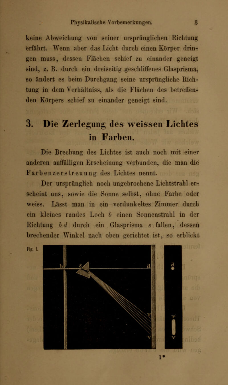 keine Abweichung von seiner ursprünglichen Richtung erfährt. Wenn aber das Licht durch einen Körper drin- gen muss, dessen Flächen schief zu einander geneigt sind, z. B. durch ein dreiseitig geschliffenes Glasprisma, so ändert es beim Durchgang seine ursprüngliche Rich- tung in dem Verhältniss. als die Flächen des betreffen- den Körpers schief zu einander geneigt sind. 3. Die Zerlegung des weissen Lichtes in Farben. Die Brechung des Lichtes ist auch noch mit einer anderen auffälligen Erscheinung verbunden, die man die Farbenzerstreuung des Lichtes nennt. Der ursprünglich noch ungebrochene Lichtstrahl er- scheint uns, sowie die Sonne selbst, ohne Farbe oder weiss. Lässt man in ein verdunkeltes Zimmer durch ein kleines rundes Loch b einen Sonnenstrahl in der Richtung b d durch ein Glasprisma s fallen, des brechender Winkel nach oben gerichtet i-t. s<> erblickt Fi?. 1.