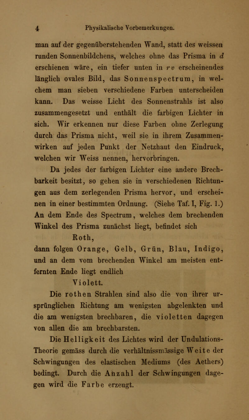 man auf der gegenüberstehenden Wand, statt des weissen runden Sonnenbildchens, welches ohne das Prisma in d erschienen wäre, ein tiefer unten in rv erscheinendes länglich ovales Bild, das Sonnenspectrum, in wel- chem man sieben verschiedene Farben unterscheiden kann. Das weisse Licht des Sonnenstrahls ist also zusammengesetzt und enthält die farbigen Lichter in sich. Wir erkennen nur diese Farben ohne Zerlegung durch das Prisma nicht, weil sie in ihrem Zusammen- wirken auf jeden Punkt der Netzhaut den Eindruck, welchen wir Weiss nennen, hervorbringen. Da jedes der farbigen Lichter eine andere Brech- barkeit besitzt, so gehen sie in verschiedenen Richtun- gen aus dem zerlegenden Prisma hervor, und erschei- nen in einer bestimmten Ordnung. (Siehe Taf. I, Fig. 1.) An dem Ende des Spectrum, welches dem brechenden Winkel des Prisma zunächst liegt, befindet sich Roth, dann folgen Orange, Gelb, Grün, Blau, Indigo, und an dem vom brechenden Winkel am meisten ent- fernten Ende liegt endlich Violett. Die rothen Strahlen sind also die von ihrer ur- sprünglichen Richtung am wenigsten abgelenkten und die am wenigsten brechbaren, die violetten dagegen von allen die am brechbarsten. Die Helligkeit des Lichtes wird der Undulations- Theorie gemäss durch die Verhältnisse ässige Weite der Schwingungen des elastischen Mediums (des Aethers) bedingt. Durch die Anzahl der Schwingungen dage- gen wird die Farbe erzeugt.