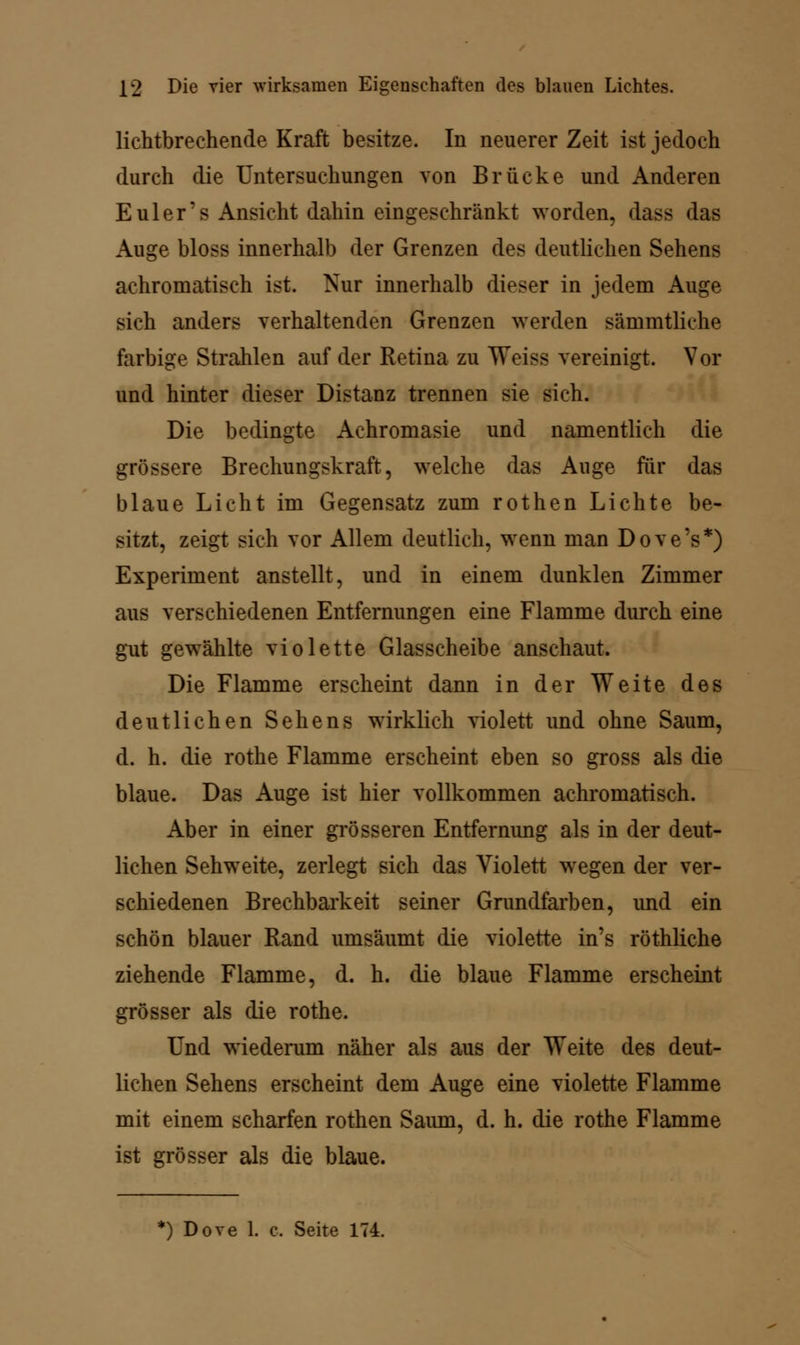 lichtbrechende Kraft besitze. In neuerer Zeit ist jedoch durch die Untersuchungen von Brücke und Anderen Euler's Ansicht dahin eingeschränkt worden, dass das Auge bloss innerhalb der Grenzen des deutlichen Sehens achromatisch ist. Nur innerhalb dieser in jedem Auge sich anders verhaltenden Grenzen werden sämmtliche farbige Strahlen auf der Retina zu Weiss vereinigt. Vor und hinter dieser Distanz trennen sie sich. Die bedingte Achromasie und namentlich die grössere Brechungskraft, welche das Auge für das blaue Licht im Gegensatz zum rothen Lichte be- sitzt, zeigt sich vor Allem deutlich, wenn man Dove's*) Experiment anstellt, und in einem dunklen Zimmer aus verschiedenen Entfernungen eine Flamme durch eine gut gewählte violette Glasscheibe anschaut. Die Flamme erscheint dann in der Weite des deutlichen Sehens wirklich violett und ohne Saum, d. h. die rothe Flamme erscheint eben so gross als die blaue. Das Auge ist hier vollkommen achromatisch. Aber in einer grösseren Entfernung als in der deut- lichen Sehweite, zerlegt sich das Violett wegen der ver- schiedenen Brechbarkeit seiner Grundfarben, und ein schön blauer Rand umsäumt die violette in's röthliche ziehende Flamme, d. h. die blaue Flamme erscheint grösser als die rothe. Und wiederum näher als aus der Weite des deut- lichen Sehens erscheint dem Auge eine violette Flamme mit einem scharfen rothen Saum, d. h. die rothe Flamme ist grösser als die blaue.