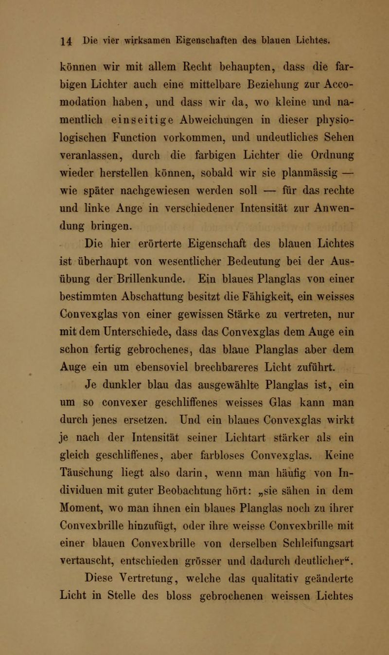 können wir mit allem Recht behaupten, dass die far- bigen Lichter auch eine mittelbare Beziehung zur Acco- modation haben, und dass wir da, wo kleine und na- mentlich einseitige Abweichungen in dieser physio- logischen Function vorkommen, und undeutliches Sehen veranlassen, durch die farbigen Lichter die Ordnung wieder herstellen können, sobald wir sie planmässig — wie später nachgewiesen werden soll — für das rechte und linke Ange in verschiedener Intensität zur Anwen- dung bringen. Die hier erörterte Eigenschaft des blauen Lichtes ist überhaupt von wesentlicher Bedeutung bei der Aus- übung der Brillenkunde. Ein blaues Planglas von einer bestimmten Abschattung besitzt die Fähigkeit, ein weisses Convexglas von einer gewissen Stärke zu vertreten, nur mit dem Unterschiede, dass das Convexglas dem Auge ein schon fertig gebrochenes, das blaue Planglas aber dem Auge ein um ebensoviel brechbareres Licht zuführt. Je dunkler blau das ausgewählte Planglas ist, ein um so convexer geschliifenes weisses Glas kann man durch jenes ersetzen. Und ein blaues Convexglas wirkt je nach der Intensität seiner Lichtart stärker als ein gleich geschliffenes, aber farbloses Convexglas. Keine Täuschung liegt also darin, wenn man häutig von In- dividuen mit guter Beobachtung hört: „sie sähen in dem Moment, wo man ihnen ein blaues Planglas noch zu ihrer Convexbrille hinzufügt, oder ihre weisse Convexbrille mit einer blauen Convexbrille von derselben Schleifungsart vertauscht, entschieden grösser und dadurch deutlicher. Diese Vertretung, welche das qualitativ geänderte Licht in Stelle des bloss gebrochenen weissen Lichtes