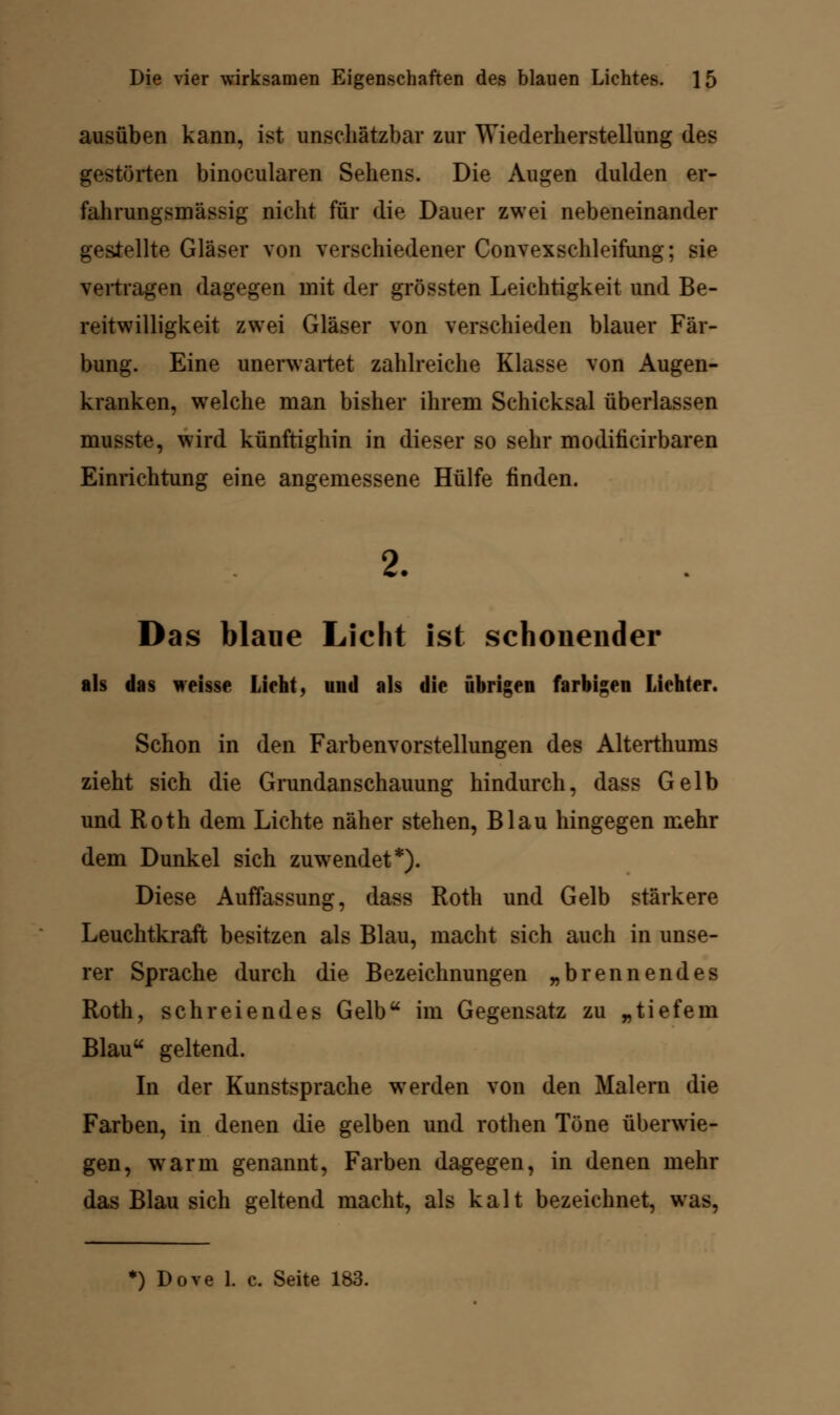 ausüben kann, ist unschätzbar zur Wiederherstellung des gestörten binocularen Sehens. Die Augen dulden er- fahrungsmässig nicht für die Dauer zwei nebeneinander gestellte Gläser von verschiedener Convexschleifung; sie vertragen dagegen mit der grössten Leichtigkeit und Be- reitwilligkeit zwei Gläser von verschieden blauer Fär- bung. Eine unerwartet zahlreiche Klasse von Augen- kranken, welche man bisher ihrem Schicksal überlassen musste, wird künftighin in dieser so sehr modiiicirbaren Einrichtung eine angemessene Hülfe finden. 2. Das blaue Licht ist schonender als das weisse Lieht, und als die übrigen farbigen Liehter. Schon in den Farbenvorstellungen des Alterthums zieht sich die Grundanschauung hindurch, dass Gelb und Roth dem Lichte näher stehen, Blau hingegen mehr dem Dunkel sich zuwendet*). Diese Auffassung, dass Roth und Gelb stärkere Leuchtkraft besitzen als Blau, macht sich auch in unse- rer Sprache durch die Bezeichnungen „brennendes Roth, schreiendes Gelb im Gegensatz zu „tiefein Blau« geltend. In der Kunstsprache wrerden von den Malern die Farben, in denen die gelben und rothen Töne überwie- gen, warm genannt, Farben dagegen, in denen mehr das Blau sich geltend macht, als kalt bezeichnet, was,
