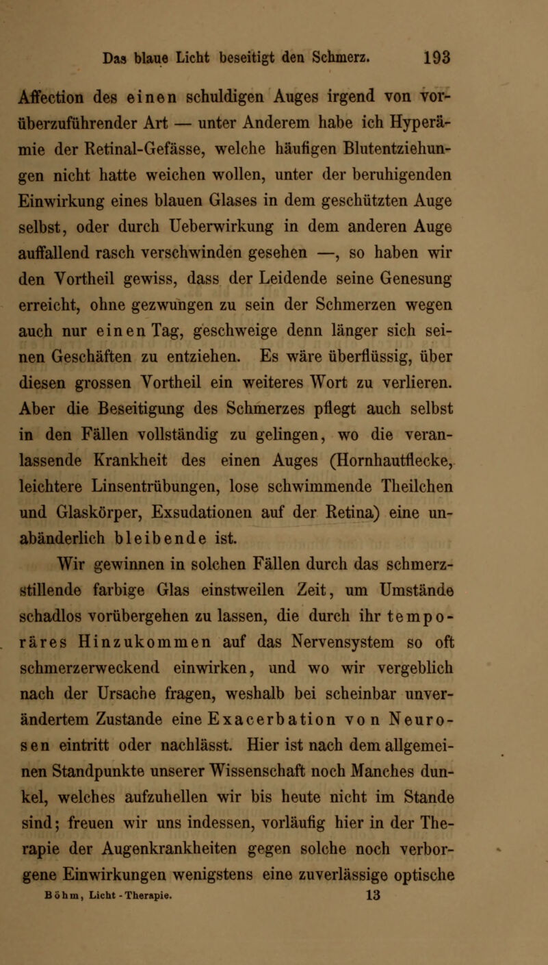 AfYection des einen schuldigen Auges irgend von vor- überzuführender Art — unter Anderem habe ich Hyperä- mie der Retinal-Gefässe, welche häufigen Blutentziehun- gen nicht hatte weichen wollen, unter der beruhigenden Einwirkung eines blauen Glases in dem geschützten Auge selbst, oder durch Ueberwirkung in dem anderen Auge auffallend rasch verschwinden gesehen —, so haben wir den Vortheil gewiss, dass der Leidende seine Genesung erreicht, ohne gezwungen zu sein der Schmerzen wegen auch nur einen Tag, geschweige denn länger sich sei- nen Geschäften zu entziehen. Es wäre überflüssig, über diesen grossen Vortheil ein weiteres Wort zu verlieren. Aber die Beseitigung des Schmerzes pflegt auch selbst in den Fällen vollständig zu gelingen, wo die veran- lassende Krankheit des einen Auges (Hornhautflecke, leichtere Linsentrübungen, lose schwimmende Theilchen und Glaskörper, Exsudationen auf der Retina) eine un- abänderlich bleibende ist. Wir gewinnen in solchen Fällen durch das schmerz- stillende farbige Glas einstweilen Zeit, um Umstände schadlos vorübergehen zu lassen, die durch ihr tempo- räres Hinzukommen auf das Nervensystem so oft schmerzerweckend einwirken, und wo wir vergeblich nach der Ursache fragen, weshalb bei scheinbar unver- ändertem Zustande eine Exacerbation von Neuro- sen eintritt oder nachlässt. Hier ist nach dem allgemei- nen Standpunkte unserer Wissenschaft noch Manches dun- kel, welches aufzuhellen wir bis heute nicht im Stande sind; freuen wir uns indessen, vorläufig hier in der The- rapie der Augenkrankheiten gegen solche noch verbor- gene Einwirkungen wenigstens eine zuverlässige optische Böhm, Licht - Therapie. 13