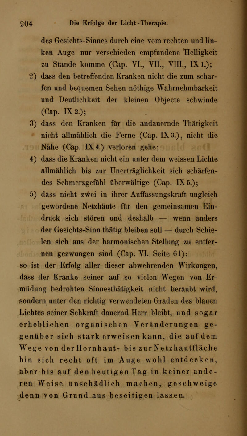 des Gesichts-Sinnes durch eine vom rechten und lin- ken Auge nur verschieden empfundene Helligkeit zu Stande komme (Cap. VI., VIL, VIIL, IX l.); 2) dass den betreffenden Kranken nicht die zum schar- fen und bequemen Sehen nöthige Wahrnehmbarkeit und Deutlichkeit der kleinen Objecte schwinde (Cap. 1X2.); 3) dass den Kranken für die andauernde Thätigkeit nicht allmählich die Ferne (Cap. 1X3.), nicht die Nähe (Cap. 1X4.) verloren gehe; 4) dass die Kranken nicht ein unter dem weissen Lichte allmählich bis zur Unerträglichkeit sich schärfen- des Schmerzgefühl überwältige (Cap. 1X5.); 5) dass nicht zwei in ihrer Auffassungskraft ungleich gewordene Netzhäute für den gemeinsamen Ein- druck sich stören und deshalb — wenn anders der Gesichts-Sinn thätig bleiben soll — durch Schie- len sich aus der harmonischen Stellung zu entfer- nen gezwungen sind (Cap. VI. Seite 61): so ist der Erfolg aller dieser abwehrenden Wirkungen, dass der Kranke seiner auf so vielen Wegen von Er- müdung bedrohten Sinnesthätigkeit nicht beraubt wird, sondern unter den richtig verwendeten Graden des blauen Lichtes seiner Sehkraft dauernd Herr bleibt, und sogar erheblichen organischen Veränderungen ge- genüber sich stark erweisen kann, die auf dem WTege von derHornhaut- bis zur Netzhautfläche hin sich recht oft im Auge wohl entdecken, aber bis auf den heutigen Tag in keiner ande- ren Weise unschädlich machen, geschweige denn von Grund aus beseitigen lassen.