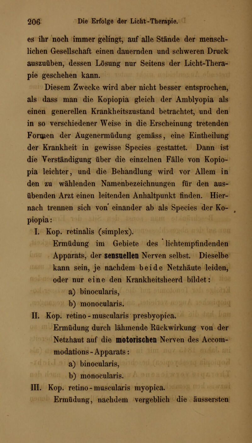 es ihr noch immer gelingt, auf alle Stände der mensch- lichen Gesellschaft einen dauernden und schweren Druck auszuüben, dessen Lösung nur Seitens der Licht-Thera- pie geschehen kann. Diesem Zwecke wird aber nicht besser entsprochen, als dass man die Kopiopia gleich der Amblyopia als einen generellen Krankheitszustand betrachtet, und den in so verschiedener Weise in die Erscheinung tretenden Formen der Augenermüdung gemäss, eine Eintheilung der Krankheit in gewisse Species gestattet. Dann ist die Verständigung über die einzelnen Fälle von Kopio- pia leichter, und die Behandlung wird vor Allem in den zu wählenden Namenbezeichnungen für den aus- übenden Arzt einen leitenden Anhaltpunkt finden. Hier- nach trennen sich von einander ab als Species der Ko- piopia : I. Kop. retinalis (simplex). Ermüdung im Gebiete des lichtempfindenden Apparats, der sensuellen Nerven selbst. Dieselbe kann sein, je nachdem beide Netzhäute leiden, oder nur eine den Krankheitsheerd bildet: a) binocularis, b) monocularis. IL Kop. retino - muscularis presbyopica. Ermüdung durch lähmende Rückwirkung von der Netzhaut auf die motorischen Nerven des Accom- modations - Apparats: a) binocularis, b) monocularis. III. Kop. retino - muscularis myopica. Ermüdung, nachdem vergeblich die äussersten