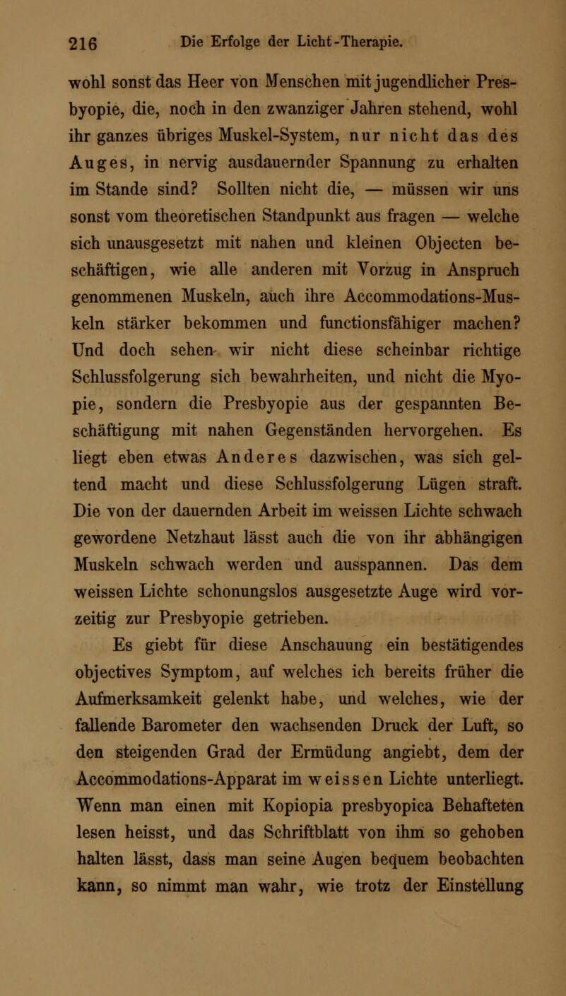 wohl sonst das Heer von Menschen mit jugendlicher Pres- byopie, die, noch in den zwanziger Jahren stehend, wohl ihr ganzes übriges Muskel-System, nur nicht das des Auges, in nervig ausdauernder Spannung zu erhalten im Stande sind? Sollten nicht die, — müssen wir uns sonst vom theoretischen Standpunkt aus fragen — welche sich unausgesetzt mit nahen und kleinen Objecten be- schäftigen, wie alle anderen mit Vorzug in Anspruch genommenen Muskeln, auch ihre Accommodations-Mus- keln stärker bekommen und functionsfähiger machen? Und doch sehen- wir nicht diese scheinbar richtige Schlussfolgerung sich bewahrheiten, und nicht die Myo- pie, sondern die Presbyopie aus der gespannten Be- schäftigung mit nahen Gegenständen hervorgehen. Es liegt eben etwas Anderes dazwischen, was sich gel- tend macht und diese Schlussfolgerung Lügen straft. Die von der dauernden Arbeit im weissen Lichte schwach gewordene Netzhaut lässt auch die von ihr abhängigen Muskeln schwach werden und ausspannen. Das dem weissen Lichte schonungslos ausgesetzte Auge wird vor- zeitig zur Presbyopie getrieben. Es giebt für diese Anschauung ein bestätigendes objectives Symptom, auf welches ich bereits früher die Aufmerksamkeit gelenkt habe, und welches, wie der fallende Barometer den wachsenden Druck der Luft, so den steigenden Grad der Ermüdung angiebt, dem der Accommodations-Apparat im weissen Lichte unterliegt. Wenn man einen mit Kopiopia presbyopica Behafteten lesen heisst, und das Schriftblatt von ihm so gehoben halten lässt, dass man seine Augen bequem beobachten kann, so nimmt man wahr, wie trotz der Einstellung