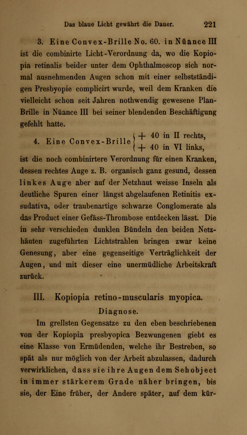 4. Eine Convex-Brille < ist die combinirte Licht-Verordnung da, wo die Kopio- pia retinalis beider unter dem Ophthalmoscop sich nor- mal ausnehmenden Augen schon mit einer selbstständi- gen Presbyopie complicirt wurde, weil dem Kranken die vielleicht schon seit Jahren nothwendig gewesene Plan- Brille in Nuance III bei seiner blendenden Beschäftigung gefehlt hatte. -f- 40 in II rechts, + 40 in VI links, ist die noch combinirtere Verordnung für einen Kranken, dessen rechtes Auge z. B. organisch ganz gesund, dessen linkes Auge aber auf der Netzhaut weisse Inseln als deutliche Spuren einer längst abgelaufenen Retinitis ex- sudativa, oder traubenartige schwarze Conglomerate als das Product einer Gefäss-Thrombose entdecken lässt. Die in sehr verschieden dunklen Bündeln den beiden Netz- häuten zugeführten Lichtstrahlen bringen zwar keine Genesung, aber eine gegenseitige Verträglichkeit der Augen, und mit dieser eine unermüdliche Arbeitskraft zurück. III. Kopiopia retino-muscularis myopica. Diagnose. Im grellsten Gegensatze zu den eben beschriebenen von der Kopiopia presbyopica Bezwungenen giebt es eine Klasse von Ermüdenden, welche ihr Bestreben, so spät als nur möglich von der Arbeit abzulassen, dadurch verwirklichen, dass sie ihre Augen dem Sehobject in immer stärkerem Grade näher bringen, bis sie, der Eine früher, der Andere später, auf dem kür-