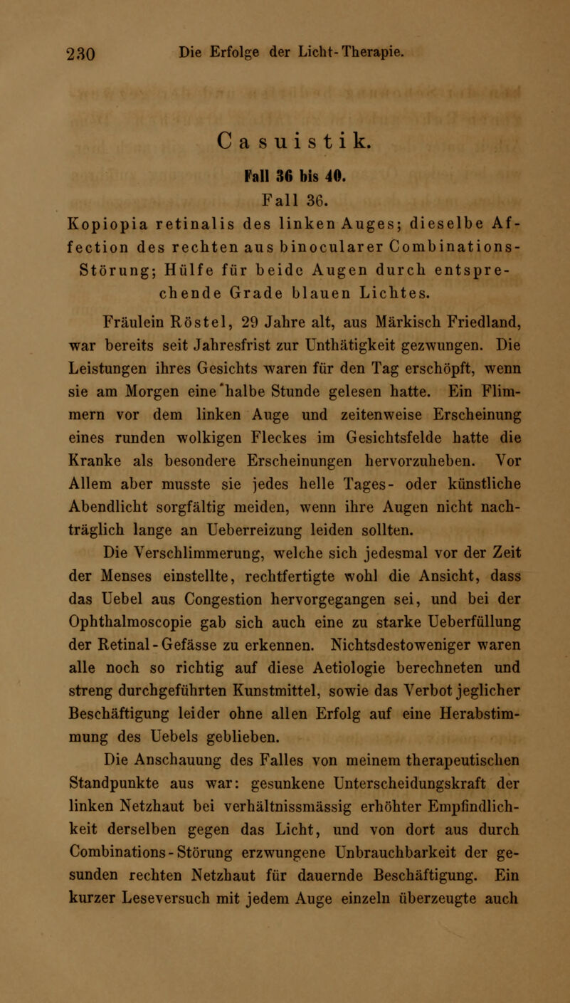 Casuistik. Fall 36 bis 40. Fall 36. Kopiopia retinalis des linken Auges; dieselbe Af- fection des rechten aus binocularer Combinations- Störung; Hülfe für beide Augen durch entspre- chende Grade blauen Lichtes. Fräulein Röstel, 29 Jahre alt, aus Märkisch Friedland, war bereits seit Jahresfrist zur Unthätigkeit gezwungen. Die Leistungen ihres Gesichts waren für den Tag erschöpft, wenn sie am Morgen eine'halbe Stunde gelesen hatte. Ein Flim- mern vor dem linken Auge und zeitenweise Erscheinung eines runden wolkigen Fleckes im Gesichtsfelde hatte die Kranke als besondere Erscheinungen hervorzuheben. Vor Allem aber musste sie jedes helle Tages- oder künstliche Abendlicht sorgfältig meiden, wenn ihre Augen nicht nach- träglich lange an Ueberreizung leiden sollten. Die Verschlimmerung, welche sich jedesmal vor der Zeit der Menses einstellte, rechtfertigte wohl die Ansicht, dass das Uebel aus Congestion hervorgegangen sei, und bei der Ophthalmoscopie gab sich auch eine zu starke Ueberfüllung der Retinal-Gefässe zu erkennen. Nichtsdestoweniger waren alle noch so richtig auf diese Aetiologie berechneten und streng durchgeführten Kunstmittel, sowie das Verbot jeglicher Beschäftigung leider ohne allen Erfolg auf eine Herabstim- mung des Uebels geblieben. Die Anschauung des Falles von meinem therapeutischen Standpunkte aus war: gesunkene Unterscheidungskraft der linken Netzhaut bei verhältnissmässig erhöhter Empfindlich- keit derselben gegen das Licht, und von dort aus durch Combinations-Störung erzwungene Unbrauchbarkeit der ge- sunden rechten Netzhaut für dauernde Beschäftigung. Ein kurzer Leseversuch mit jedem Auge einzeln überzeugte auch