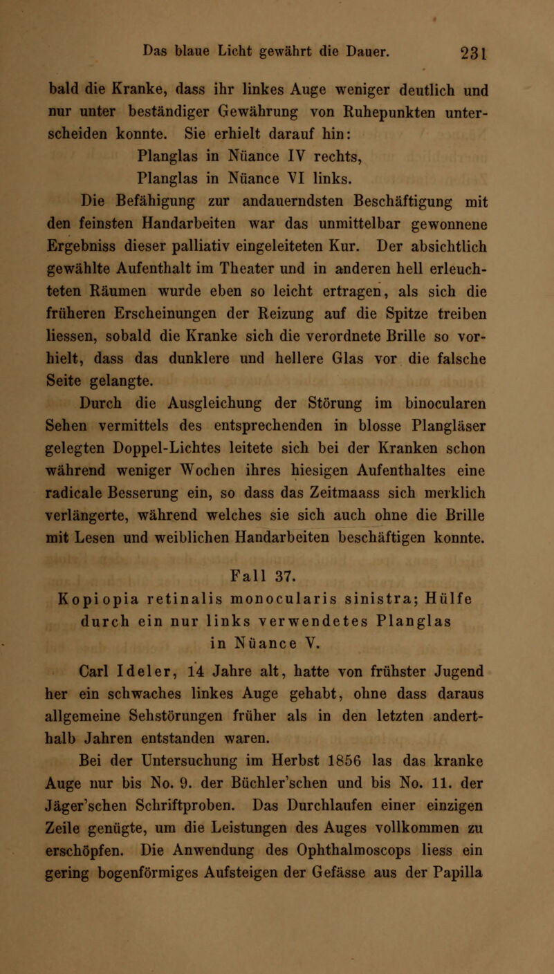 bald die Kranke, dass ihr linkes Auge weniger deutlich und nur unter beständiger Gewährung von Ruhepunkten unter- scheiden konnte. Sie erhielt darauf hin: Planglas in Nuance IV rechts, Planglas in Nuance VI links. Die Befähigung zur andauerndsten Beschäftigung mit den feinsten Handarbeiten war das unmittelbar gewonnene Ergebniss dieser palliativ eingeleiteten Kur. Der absichtlich gewählte Aufenthalt im Theater und in anderen hell erleuch- teten Räumen wurde eben so leicht ertragen, als sich die früheren Erscheinungen der Reizung auf die Spitze treiben Hessen, sobald die Kranke sich die verordnete Brille so vor- hielt, dass das dunklere und hellere Glas vor die falsche Seite gelangte. Durch die Ausgleichung der Störung im binocularen Sehen vermittels des entsprechenden in blosse Plangläser gelegten Doppel-Lichtes leitete sich bei der Kranken schon während weniger Wochen ihres hiesigen Aufenthaltes eine radicale Besserung ein, so dass das Zeitmaass sich merklich verlängerte, während welches sie sich auch ohne die Brille mit Lesen und weiblichen Handarbeiten beschäftigen konnte. Fall 37. Kopiopia retinalis monocularis sinistra; Hülfe durch ein nur links verwendetes Planglas in Nuance V. Carl Ideler, 14 Jahre alt, hatte von frühster Jugend her ein schwaches linkes Auge gehabt, ohne dass daraus allgemeine Sehstörungen früher als in den letzten andert- halb Jahren entstanden waren. Bei der Untersuchung im Herbst 1856 las das kranke Auge nur bis No. 9. der Büchler'schen und bis No. 11. der Jäger'schen Schriftproben. Das Durchlaufen einer einzigen Zeile genügte, um die Leistungen des Auges vollkommen zu erschöpfen. Die Anwendung des Ophthalmoscops Hess ein gering bogenförmiges Aufsteigen der Gefässe aus der Papilla