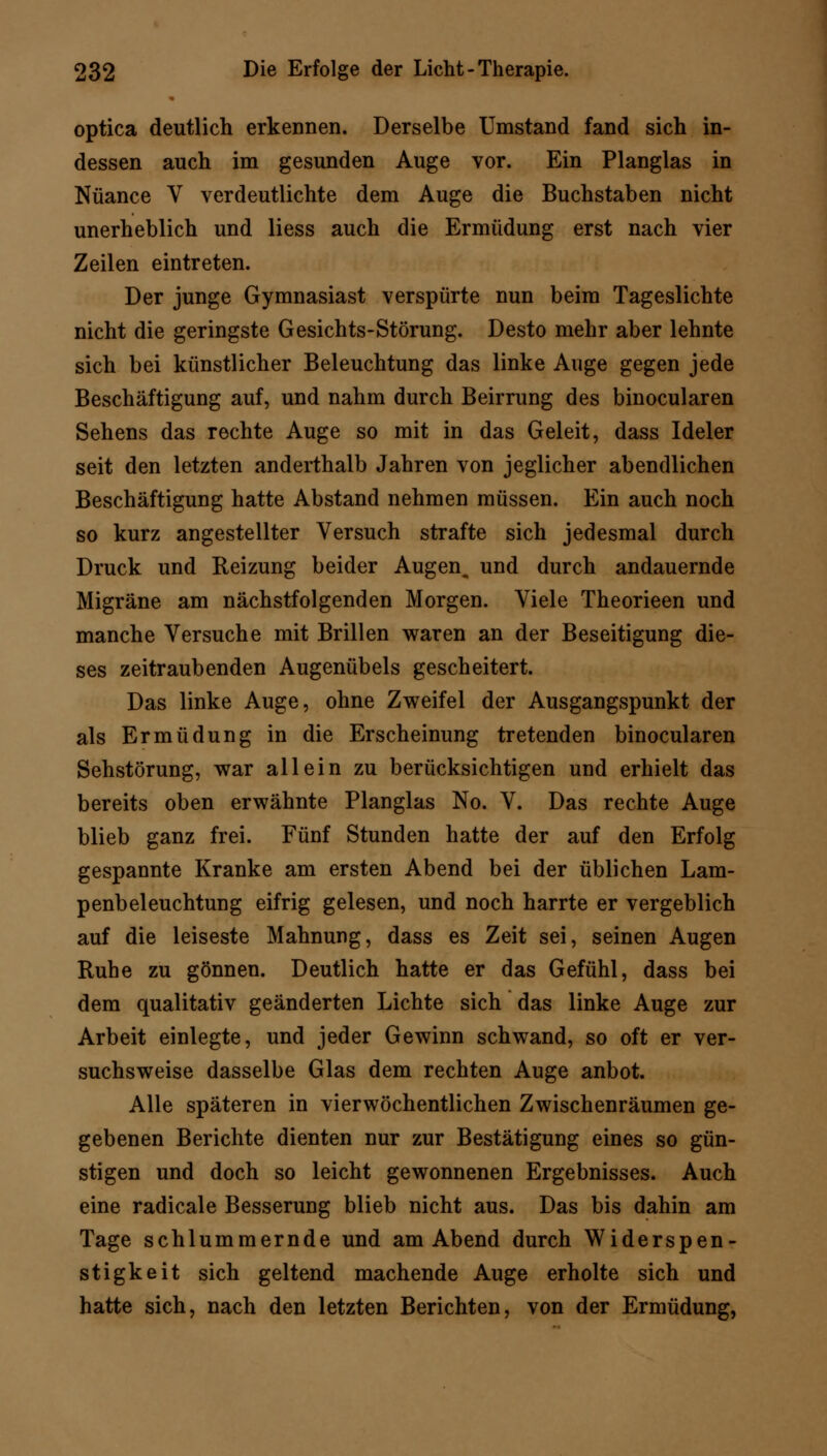 optica deutlich erkennen. Derselbe Umstand fand sich in- dessen auch im gesunden Auge vor. Ein Planglas in Nuance V verdeutlichte dem Auge die Buchstaben nicht unerheblich und liess auch die Ermüdung erst nach vier Zeilen eintreten. Der junge Gymnasiast verspürte nun beim Tageslichte nicht die geringste Gesichts-Störung. Desto mehr aber lehnte sich bei künstlicher Beleuchtung das linke Auge gegen jede Beschäftigung auf, und nahm durch Beirrung des binocularen Sehens das rechte Auge so mit in das Geleit, dass Ideler seit den letzten anderthalb Jahren von jeglicher abendlichen Beschäftigung hatte Abstand nehmen müssen. Ein auch noch so kurz angestellter Versuch strafte sich jedesmal durch Druck und Reizung beider Augen, und durch andauernde Migräne am nächstfolgenden Morgen. Viele Theorieen und manche Versuche mit Brillen waren an der Beseitigung die- ses zeitraubenden Augenübels gescheitert. Das linke Auge, ohne Zweifel der Ausgangspunkt der als Ermüdung in die Erscheinung tretenden binocularen Sehstörung, war allein zu berücksichtigen und erhielt das bereits oben erwähnte Planglas No. V. Das rechte Auge blieb ganz frei. Fünf Stunden hatte der auf den Erfolg gespannte Kranke am ersten Abend bei der üblichen Lam- penbeleuchtung eifrig gelesen, und noch harrte er vergeblich auf die leiseste Mahnung, dass es Zeit sei, seinen Augen Ruhe zu gönnen. Deutlich hatte er das Gefühl, dass bei dem qualitativ geänderten Lichte sich das linke Auge zur Arbeit einlegte, und jeder Gewinn schwand, so oft er ver- suchsweise dasselbe Glas dem rechten Auge anbot. Alle späteren in vierwöchentlichen Zwischenräumen ge- gebenen Berichte dienten nur zur Bestätigung eines so gün- stigen und doch so leicht gewonnenen Ergebnisses. Auch eine radicale Besserung blieb nicht aus. Das bis dahin am Tage schlummernde und am Abend durch Widerspen- stigkeit sich geltend machende Auge erholte sich und hatte sich, nach den letzten Berichten, von der Ermüdung,