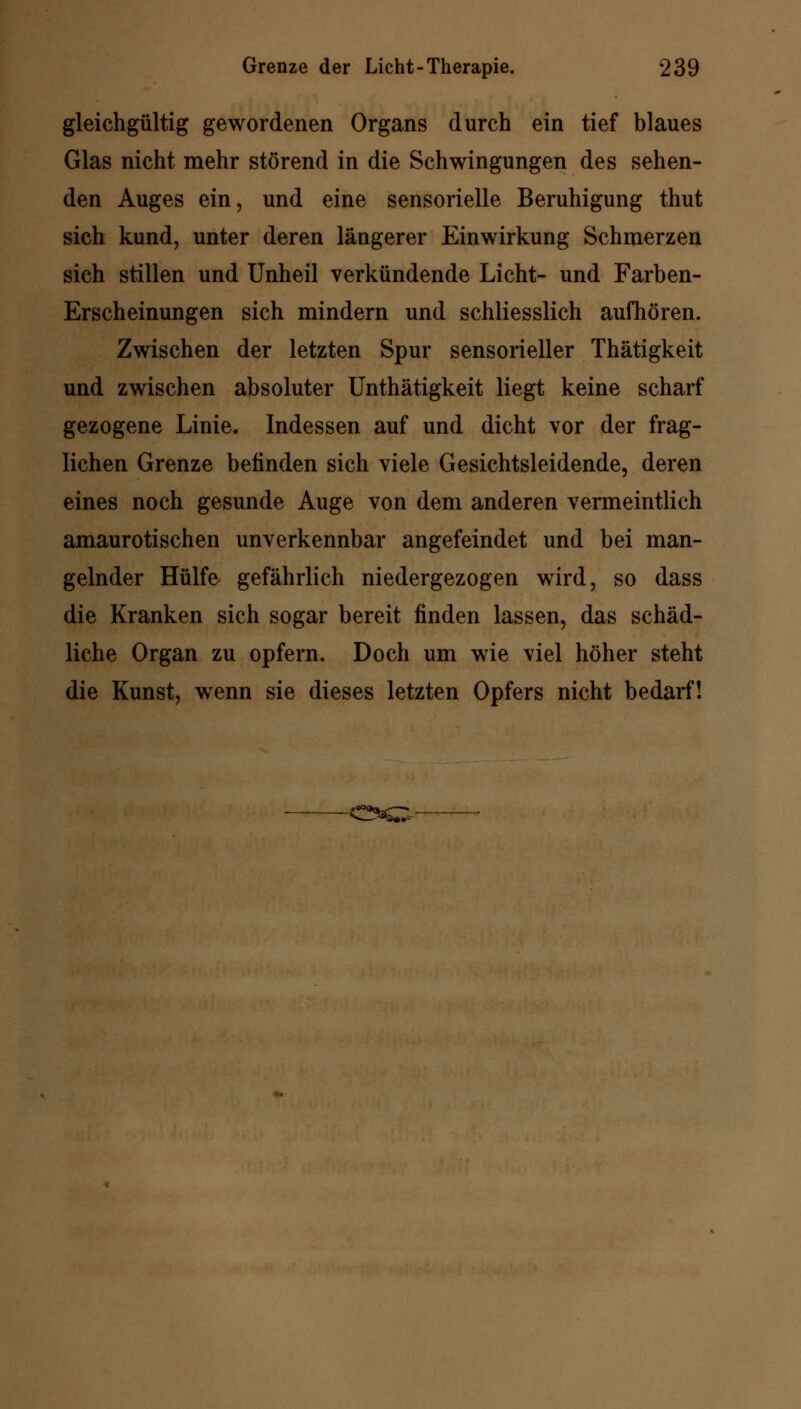 gleichgültig gewordenen Organs durch ein tief blaues Glas nicht mehr störend in die Schwingungen des sehen- den Auges ein, und eine sensorielle Beruhigung thut sich kund, unter deren längerer Einwirkung Schmerzen sich stillen und Unheil verkündende Licht- und Farben- Erscheinungen sich mindern und schliesslich aufhören. Zwischen der letzten Spur sensorieller Thätigkeit und zwischen absoluter Unthätigkeit liegt keine scharf gezogene Linie. Indessen auf und dicht vor der frag- lichen Grenze belinden sich viele Gesichtsleidende, deren eines noch gesunde Auge von dem anderen vermeintlich amaurotischen unverkennbar angefeindet und bei man- gelnder Hülfe gefährlich niedergezogen wird, so dass die Kranken sich sogar bereit finden lassen, das schäd- liche Organ zu opfern. Doch um wie viel höher steht die Kunst, wenn sie dieses letzten Opfers nicht bedarf! -0*0-