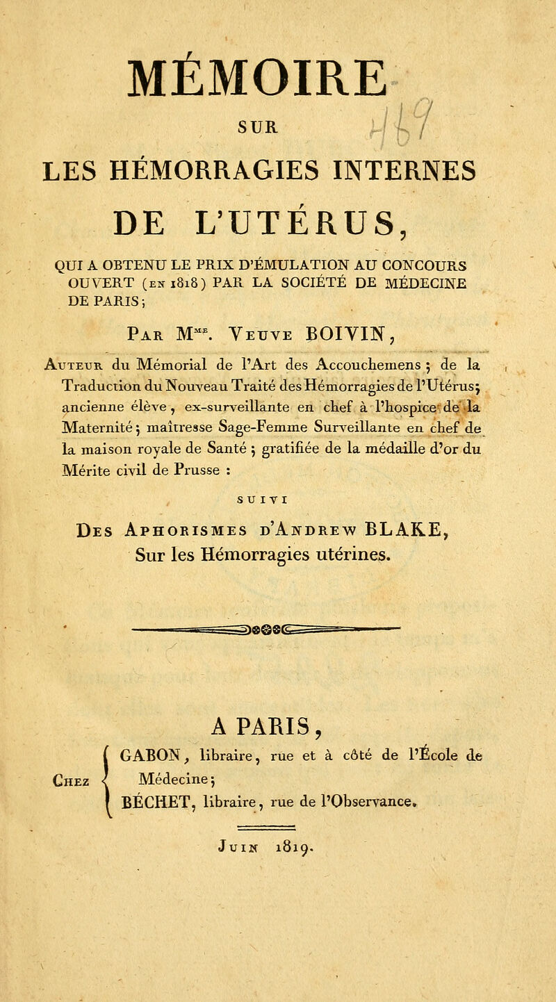 SUR U'i LES HÉMORRAGIES INTERNES DE L'UTÉRUS, QUI A OBTENU LE PRIX D'ÉMULATION AU CONCOURS OUVERT (en 1818) PAR LA SOCIÉTÉ DE MÉDECINE DE PARIS ; Par Mme. Veuve BOIVIN, Auteur du Mémorial de l'Art des Accouchemens 5 de la Traduction du Nouveau Traité des Hémorragies de l'Utérus j ancienne élève, ex-surveillante en chef à l'hospice de la Maternité 5 maîtresse Sage-Femme Surveillante en chef de la maison royale de Santé ; gratifiée de la médaille d'or du Mérite civil de Prusse : SUIVI Des Aphorismes d'Andrew BLARE, Sur les Hémorragies utérines. A PARIS, GABON, libraire, rue et à côté de l'École de Chez { Médecine ; BÉCHET, libraire, rue de l'Observance. Juin 1819.