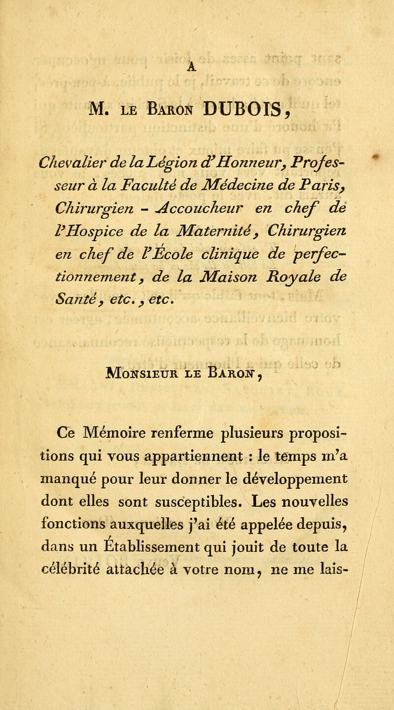 Chevalier de la Légion d'Honneur, Profes- seur à la Faculté de Médecine de Paris, Chirurgien - Accoucheur en chef de l'Hospice de la Maternité , Chirurgien en chef de l'Ecole clinique de perfec- tionnement, de la Maison Royale de Santé, etc., etc. Monsieur le Baroït, Ce Mémoire renferme plusieurs proposi- tions qui vous appartiennent : le temps m'a manqué pour leur donner le développement dont elles sont susceptibles. Les nouvelles fonctions auxquelles j'ai été appelée depuis, dans un Établissement qui jouit de toute la célébrité attachée à votre nom, ne me lais-