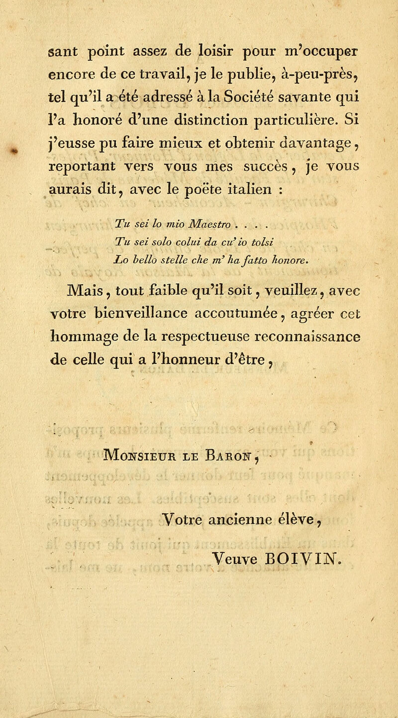 sant point assez de loisir pour m'occuper encore de ce travail, je le publie, à-peu-près, tel qu'il a été adressé à la Société savante qui Fa honoré d'une distinction particulière. Si j'eusse pu faire mieux et obtenir davantage, reportant vers vous mes succès, je vous aurais dit, avec le poëte italien : Tu sei lo mio Maestro .... Tu sei solo colui da eu' io tolsi Lo bello stelle che m'hafatto honore. Mais, tout faible qu'il soit, veuillez, avec votre bienveillance accoutumée, agréer cet hommage de la respectueuse reconnaissance de celle qui a l'honneur d'être, Monsieur le Barof, - Votre ancienne élève, Veuve BOIVIJN.