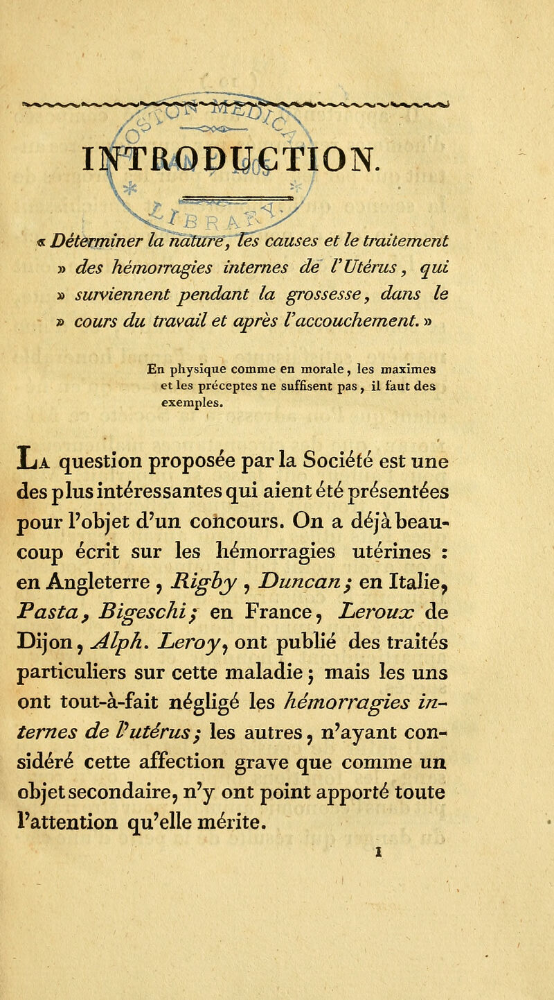 INTR«QDtf(&TION. « Déterminer la nature, Tés causes et le traitement » des hémorragies internes de l'Utérus, qui » surviennent pendant la grossesse, dans le » cours du travail et après l'accouchement. » En physique comme en morale, les maximes et les préceptes ne suffisent pas, il faut des exemples. La question proposée par la Société est une des plus intéressantes qui aient été présentées pour l'objet d'un concours. On a déjà beau- coup écrit sur les hémorragies utérines : en Angleterre , Rigby , Duncan; en Italie, Pas ta, Bigeschi; en France, Leroux de Dijon, Alph. Leroy, ont publié des traités particuliers sur cette maladie ; mais les uns ont tout-à-fait négligé les hémorragies in- ternes de Vutérus; les autres, n'ayant con- sidéré cette affection grave que comme un objet secondaire, n'y ont point apporté toute l'attention qu'elle mérite. i