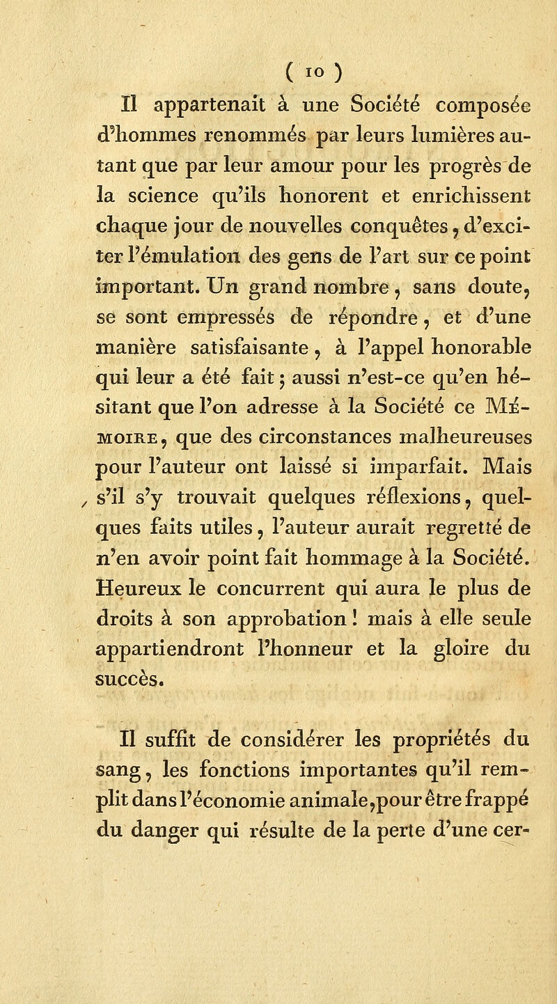 ( IO ) Il appartenait à une Société composée d'hommes renommés par leurs lumières au- tant que par leur amour pour les progrès de la science qu'ils honorent et enrichissent chaque jour de nouvelles conquêtes , d'exci- ter Fémulation des gens de l'art sur ce point important. Un grand nombre , sans doute, se sont empressés de répondre, et d'une manière satisfaisante , à l'appel honorable qui leur a été fait ; aussi n'est-ce qu'en hé- sitant que l'on adresse à la Société ce Mé- moire, que des circonstances malheureuses pour l'auteur ont laissé si imparfait. Mais / s'il s'y trouvait quelques réflexions, quel- ques faits utiles, l'auteur aurait regretté de n'en avoir point fait hommage à la Société. Heureux le concurrent qui aura le plus de droits à son approbation I mais à elle seule appartiendront l'honneur et la gloire du succès. Il suffit de considérer les propriétés du sang, les fonctions importantes qu'il rem- plit dans l'économie animale,pour être frappé du danger qui résulte de la perte d'une cer-