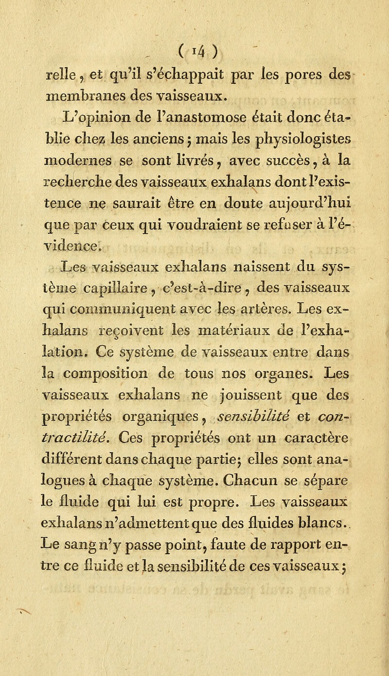 relie, et qu'il s'échappait par les pores des membranes des vaisseaux. L'opinion de l'anastomose était donc éta- blie cliejz les anciens 5 mais les physiologistes modernes se sont livrés 9 avec succès, à la recherche des vaisseaux exhalans dont l'exis- tence ne saurait être en doute aujourd'hui que par ceux qui voudraient se refuser à l'é- vidence* Les vaisseaux exhalans naissent du sys- tème capillaire , c'est-à-dire 9 des vaisseaux qui communiquent avec les artères. Les ex- halans reçoivent les matériaux de l'exha- lation. Ce système de vaisseaux entre dans la composition de tous nos organes. Les vaisseaux exhalans ne jouissent que des propriétés organiques , sensibilité et con- tractilitê. Ces propriétés ont un caractère différent dans chaque partie; elles sont ana- logues à chaque système. Chacun se sépare le fluide qui lui est propre. Les vaisseaux exhalans n'admettent que des fluides blancs.. Le sang n'y passe point, faute de rapport en- tre ce fluide et la sensibilité de ces vaisseaux 5