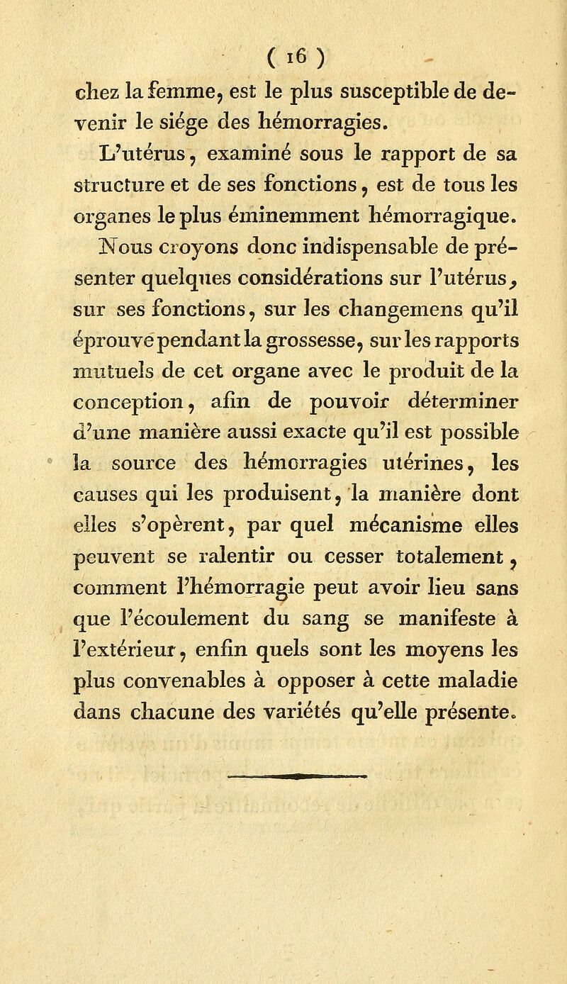 cliez la femme, est le plus susceptible de de- venir le siège des hémorragies. L'utérus , examiné sous le rapport de sa structure et de ses fonctions , est de tous les organes le plus éminemment hémorragique. Nous croyons donc indispensable de pré- senter quelques considérations sur l'utérus, sur ses fonctions, sur les changemens qu'il éprouve pendant la grossesse, sur les rapports mutuels de cet organe avec le produit de la conception, afin de pouvoir déterminer d'une manière aussi exacte qu'il est possible la source des hémorragies utérines, les causes qui les produisent, la manière dont elles s'opèrent, par quel mécanisme elles peuvent se ralentir ou cesser totalement, comment l'hémorragie peut avoir lieu sans que l'écoulement du sang se manifeste à l'extérieur, enfin quels sont les moyens les plus convenables à opposer à cette maladie dans chacune des variétés qu'elle présentée