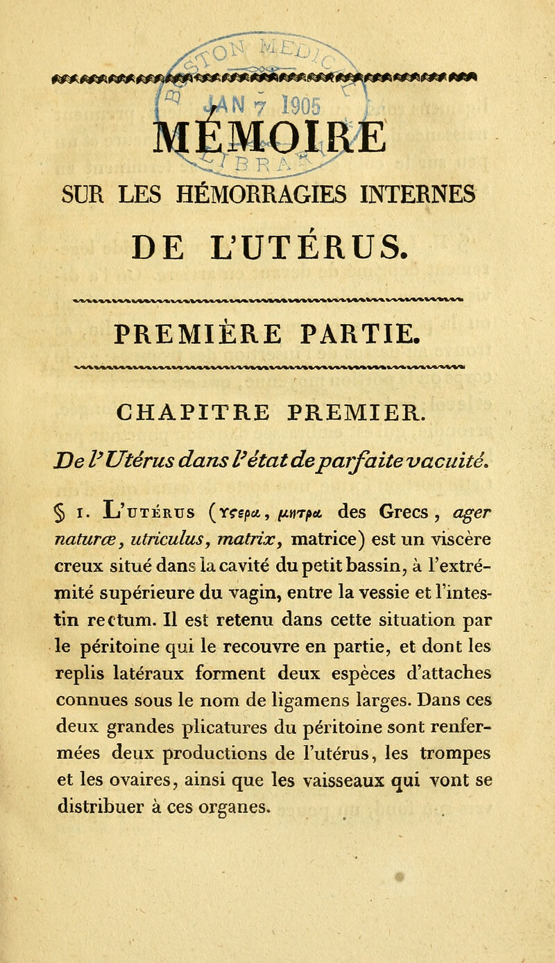 <#£5£##^^ MÉMOIRE SUR LES HÉMORRAGIES INTERNES DE L'UTERUS. PREMIÈRE PARTIE. fcWWV^^V-*W%VWVl'«.^i CHAPITRE PREMIER. De l'Utérus dans l'état de parfaitevacuité. § i. L'utérus (Y?e/><£, /a«r/»«t des Grecs, ager naturœ, utriculus, matrix, matrice) est un viscère creux situé dans la cavité du petit bassin, à l'extré- mité supérieure du vagin, entre la vessie et l'intes- tin rectum. Il est retenu dans cette situation par le péritoine qui le recouvre en partie, et dont les replis latéraux forment deux espèces d'attaches connues sous le nom de ligamens larges. Dans ces deux grandes plicatures du péritoine sont renfer- mées deux productions de l'utérus, les trompes et les ovaires, ainsi que les vaisseaux qui vont se distribuer à ces organes.