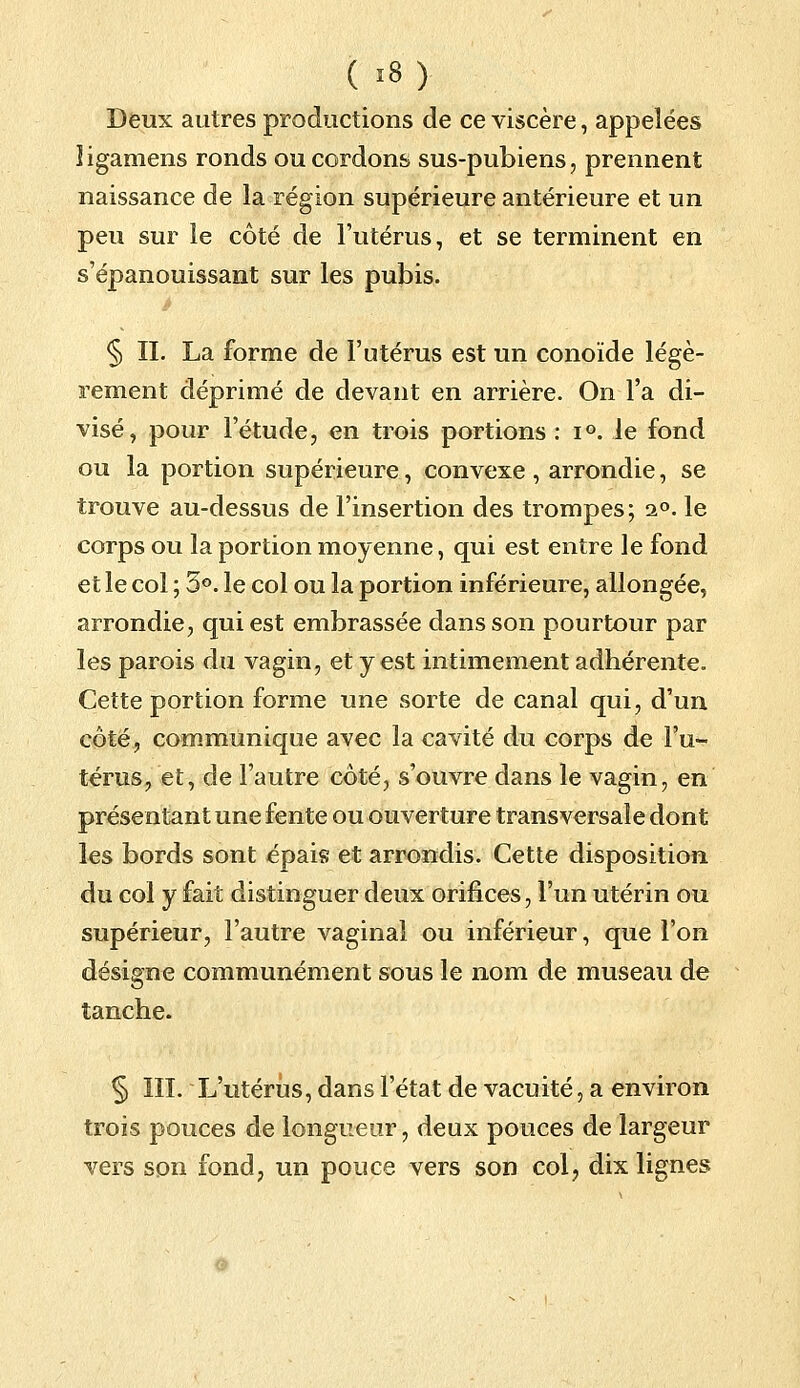 Deux autres productions de ce viscère, appelées îigamens ronds ou cordons sus-pubiens, prennent naissance de la région supérieure antérieure et un peu sur le côté de l'utérus, et se terminent en s'épanouissant sur les pubis. § IL La forme de l'utérus est un conoïde légè- rement déprimé de devant en arrière. On l'a di- visé, pour l'étude, en trois portions : i°. le fond ou la portion supérieure, convexe , arrondie, se trouve au-dessus de l'insertion des trompes; i°. le corps ou la portion moyenne, qui est entre le fond et le col ; 5°. le col ou la portion inférieure, allongée, arrondie, qui est embrassée dans son pourtour par les parois du vagin, et y est intimement adhérente. Cette portion forme une sorte de canal qui, d'un côté, communique avec la cavité du corps de l'u- térus, et, de l'autre côté, s'ouvre dans le vagin, en présentant une fente ou ouverture transversale dont les bords sont épais et arrondis. Cette disposition du col y fait distinguer deux orifices, l'un utérin ou supérieur, l'autre vaginal ou inférieur, que l'on désigne communément sous le nom de museau de tanche. § III. L'utérus, dans l'état de vacuité, a environ trois pouces de longueur, deux pouces de largeur vers son fond, un pouce vers son col? dix lignes